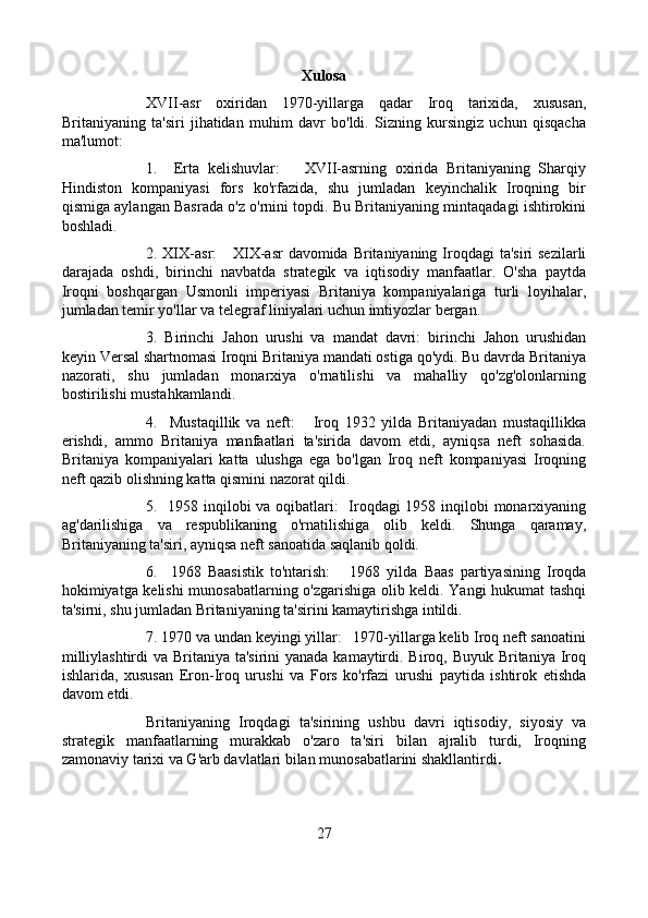 Xulosa
XVII-asr   oxiridan   1970-yillarga   qadar   Iroq   tarixida,   xususan,
Britaniyaning   ta'siri   jihatidan   muhim   davr   bo'ldi.   Sizning   kursingiz   uchun   qisqacha
ma'lumot:
1.     Erta   kelishuvlar:       XVII-asrning   oxirida   Britaniyaning   Sharqiy
Hindiston   kompaniyasi   fors   ko'rfazida,   shu   jumladan   keyinchalik   Iroqning   bir
qismiga aylangan Basrada o'z o'rnini topdi. Bu Britaniyaning mintaqadagi ishtirokini
boshladi.
2. XIX-asr:      XIX-asr  davomida Britaniyaning Iroqdagi  ta'siri  sezilarli
darajada   oshdi,   birinchi   navbatda   strategik   va   iqtisodiy   manfaatlar.   O'sha   paytda
Iroqni   boshqargan   Usmonli   imperiyasi   Britaniya   kompaniyalariga   turli   loyihalar,
jumladan temir yo'llar va telegraf liniyalari uchun imtiyozlar bergan.
3.   Birinchi   Jahon   urushi   va   mandat   davri:   birinchi   Jahon   urushidan
keyin Versal shartnomasi Iroqni Britaniya mandati ostiga qo'ydi. Bu davrda Britaniya
nazorati,   shu   jumladan   monarxiya   o'rnatilishi   va   mahalliy   qo'zg'olonlarning
bostirilishi mustahkamlandi.
4.     Mustaqillik   va   neft:       Iroq   1932   yilda   Britaniyadan   mustaqillikka
erishdi,   ammo   Britaniya   manfaatlari   ta'sirida   davom   etdi,   ayniqsa   neft   sohasida.
Britaniya   kompaniyalari   katta   ulushga   ega   bo'lgan   Iroq   neft   kompaniyasi   Iroqning
neft qazib olishning katta qismini nazorat qildi.
5.   1958 inqilobi  va oqibatlari:    Iroqdagi  1958 inqilobi  monarxiyaning
ag'darilishiga   va   respublikaning   o'rnatilishiga   olib   keldi.   Shunga   qaramay,
Britaniyaning ta'siri, ayniqsa neft sanoatida saqlanib qoldi.
6.     1968   Baasistik   to'ntarish:       1968   yilda   Baas   partiyasining   Iroqda
hokimiyatga kelishi munosabatlarning o'zgarishiga olib keldi. Yangi hukumat tashqi
ta'sirni, shu jumladan Britaniyaning ta'sirini kamaytirishga intildi.
7. 1970 va undan keyingi yillar:   1970-yillarga kelib Iroq neft sanoatini
milliylashtirdi  va Britaniya ta'sirini  yanada kamaytirdi. Biroq, Buyuk Britaniya Iroq
ishlarida,   xususan   Eron-Iroq   urushi   va   Fors   ko'rfazi   urushi   paytida   ishtirok   etishda
davom etdi.
Britaniyaning   Iroqdagi   ta'sirining   ushbu   davri   iqtisodiy,   siyosiy   va
strategik   manfaatlarning   murakkab   o'zaro   ta'siri   bilan   ajralib   turdi,   Iroqning
zamonaviy tarixi va G'arb davlatlari bilan munosabatlarini shakllantirdi .
27 