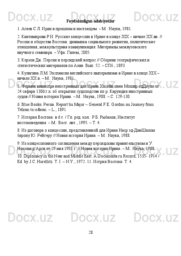 Foydalanilgan adabiyotlar
1. Агаев С.Л. Иран в прошлом и настоящем. – М.: Наука, 1981. 
2. Кантимирова Р.И. Русские концессии в Иране в конце XIX – начале XX вв. // 
Россия и общества Востока: динамика социального развития, политические 
отношения, межкультурная коммуникация: Материалы межвузовского 
научного семинара. – Уфа: Гилем, 2005. 
3. Керзон Дж. Персия и персидский вопрос // Сборник географических и 
статистических материалов по Азии. Вып. 52. – СПб., 1893. 
4. Кулагина Л.М. Экспансия английского имперализма в Иране в конце XIX – 
начале XX в. – М.: Наука, 1981. 
5. Ферман министра иностранных дел Ирана Хосейн-хана Мошир одДоуле от 
24 сафара 1306 г.х. об открытии судоходства по р. Карундия иностранных 
судов // Новая история Ирана. – М.: Наука, 1988. – С. 129-130. 
6. Blue Books. Persia. Report bu Major – General F.E. Gordon on Journey from 
Tehran to isfaran. – L., 1891. 
7. История Востока: в 6 т. / Гл. ред. кол.: Р.Б. Рыбаков; Институт 
востоковедения. – М.: Вост. лит., 1995. – Т. 4. 
8. Из договора о концессии, представленной для Ирана Наср эд-ДинШахом 
барону Ю. Рейтеру // Новая история Ирана. – М.: Наука, 1988. 
9. Из концессионного соглашения между персидским правительством и У. 
Ноксом д’Арси от 29 мая 1901 г. // Новая история Ирана. – М.: Наука, 1988. 
10. Diplomacy in the Near and Middle East. A Documenta ru Record, 1535- 1914 / 
Ed. by J. С . Hurellitz.  T. I. – N.Y., 1972. 11. Истрия Востока. Т. 4.
28 