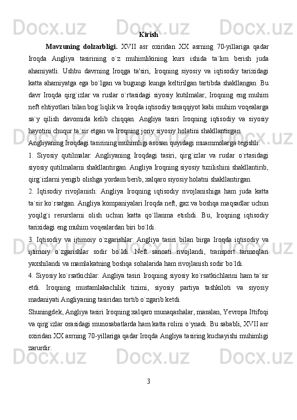 Kirish
Mavzuning   dolzarbligi.   XVII   asr   oxiridan   XX   asrning   70-yillariga   qadar
Iroqda   Angliya   tasirining   o`z   muhimlikining   kurs   ishida   ta`lim   berish   juda
ahamiyatli.   Ushbu   davrning   Iroqga   ta'siri,   Iroqning   siyosiy   va   iqtisodiy   tarixidagi
katta ahamiyatga ega bo`lgan va bugungi kunga keltirilgan tartibda shakllangan. Bu
davr   Iroqda   qirg`izlar   va   ruslar   o`rtasidagi   siyosiy   kutilmalar,   Iroqning   eng   muhim
neft ehtiyotlari bilan bog`liqlik va Iroqda iqtisodiy taraqqiyot kabi muhim voqealarga
sa`y   qilish   davomida   kelib   chiqqan.   Angliya   tasiri   Iroqning   iqtisodiy   va   siyosiy
hayotini chuqur ta`sir etgan va Iroqning joriy siyosiy holatini shakllantirgan.
Angliyaning Iroqdagi tasirining muhimligi asosan quyidagi muammolarga tegishli:
1.   Siyosiy   qutilmalar:   Angliyaning   Iroqdagi   tasiri,   qirg`izlar   va   ruslar   o`rtasidagi
siyosiy qutilmalarni shakllantirgan. Angliya Iroqning siyosiy tuzilishini shakllantirib,
qirg`izlarni yengib olishga yordam berib, xalqaro siyosiy holatni shakllantirgan.
2.   Iqtisodiy   rivojlanish:   Angliya   Iroqning   iqtisodiy   rivojlanishiga   ham   juda   katta
ta`sir ko`rsatgan. Angliya kompaniyalari Iroqda neft, gaz va boshqa maqsadlar uchun
yoqilg`i   resurslarni   olish   uchun   katta   qo`llanma   etishdi.   Bu,   Iroqning   iqtisodiy
tarixidagi eng muhim voqealardan biri bo`ldi.
3.   Iqtisodiy   va   ijtimoiy   o`zgarishlar:   Angliya   tasiri   bilan   birga   Iroqda   iqtisodiy   va
ijtimoiy   o`zgarishlar   sodir   bo`ldi.   Neft   sanoati   rivojlandi,   transport   tarmoqlari
yaxshilandi va mamlakatning boshqa sohalarida ham rivojlanish sodir bo`ldi.
4. Siyosiy ko`rsatkichlar: Angliya tasiri Iroqning siyosiy ko`rsatkichlarini ham ta`sir
etdi.   Iroqning   mustamlakachilik   tizimi,   siyosiy   partiya   tashkiloti   va   siyosiy
madaniyati Angliyaning tasiridan tortib o`zgarib ketdi.
Shuningdek, Angliya tasiri Iroqning xalqaro munaqashalar, masalan, Yevropa Ittifoqi
va qirg`izlar orasidagi munosabatlarda ham katta rolini o`ynadi. Bu sababli, XVII asr
oxiridan XX asrning 70-yillariga qadar Iroqda Angliya tasiring kuchayishi muhimligi
zarurdir.
3 