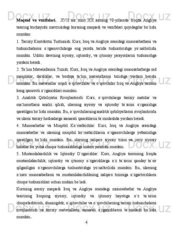 Maqsad   va   vazifalari.     XVII   asr   oxiri   XX   asrning   70-yillarida   Iroqda   Angliya
tasiring  kuchayishi  mavzusidagi  kursning  maqsadi   va  vazifalari   quyidagilar  bo`lishi
mumkin:
1. Tarixiy Kontekstni Tushunish: Kurs, Iroq va Angliya orasidagi munosabatlarni va
tushunchalarini   o`rganuvchilarga   eng   yaxshi   tarzda   tushuntirishga   yo`naltirilishi
mumkin.   Ushbu   davrning   siyosiy,   iqtisodiy,   va   ijtimoiy   jarayonlarini   tushunishga
yordam beradi.
2. Ta`lim Materiallarini Tuzish: Kurs, Iroq va Angliya orasidagi munosabatlarga oid
maqolalar,   darsliklar,   va   boshqa   ta`lim   materiallarini   tuzishga   yordam   berishi
mumkin.  Bu  materiallar  orqali   o`qituvchilar  va  o`quvchilar   Iroq  va  Angliya  tarixini
keng qamrovli o`rganishlari mumkin.
3.   Analitik   Qobiliyatni   Rivojlantirish:   Kurs,   o`quvchilarga   tarixiy   matnlar   va
ma`lumotlarni   analiz   qilish,   ularning   siyosiy   va   iqtisodiy   ta`sirini   o`rganishga
qaratilgan bo`lishi mumkin. Bu, o`quvchilarning analitik qobiliyatlarini rivojlantirishi
va ularni tarixiy hodisalarga samarali qarashlarini ta`minlashda yordam beradi.
4.   Munosabatlar   va   Muqobil   Ko`rsatkichlar:   Kurs,   Iroq   va   Angliya   orasidagi
munosabatlar   va   ularning   muqobil   ko`rsatkichlarini   o`rganuvchilarga   yetkazishga
qaratilgan   bo`lishi   mumkin.   Bu,   ularning   xalqaro   siyosiy   tizim   va   joriy   siyosiy
holatlar bo`yicha chuqur tushunishlariga imkon yaratishi mumkin.
5.   Mustamlakachilik   va   Iqtisodiy   O`zgarishlar:   Kurs,   Angliya   tasirining   Iroqda
mustamlakachilik,   iqtisodiy   va   ijtimoiy   o`zgarishlarga   o`z   ta`sirini   qanday   ta`sir
qilganligini   o`rganuvchilarga   tushuntirishga   yo`naltirilishi   mumkin.   Bu,   ularning
o`zaro   munosabatlarni   va   mustamlakachilikning   xalqaro   tizimiga   o`zgartirishlarni
chuqur tushunishlari uchun muhim bo`ladi.
Kursning   asosiy   maqsadi   Iroq   va   Angliya   orasidagi   munosabatlar   va   Angliya
tasirining   Iroqning   siyosiy,   iqtisodiy   va   ijtimoiy   hayotiga   o`z   ta`sirini
chuqurlashtirish, shuningdek, o`qituvchilar va o`quvchilarning tarixiy tushunchalarni
rivojlantirish   va   tarixiy   materiallarni   samarali   o`rganishlarini   ta`minlash   bo`lishi
mumkin .
4 