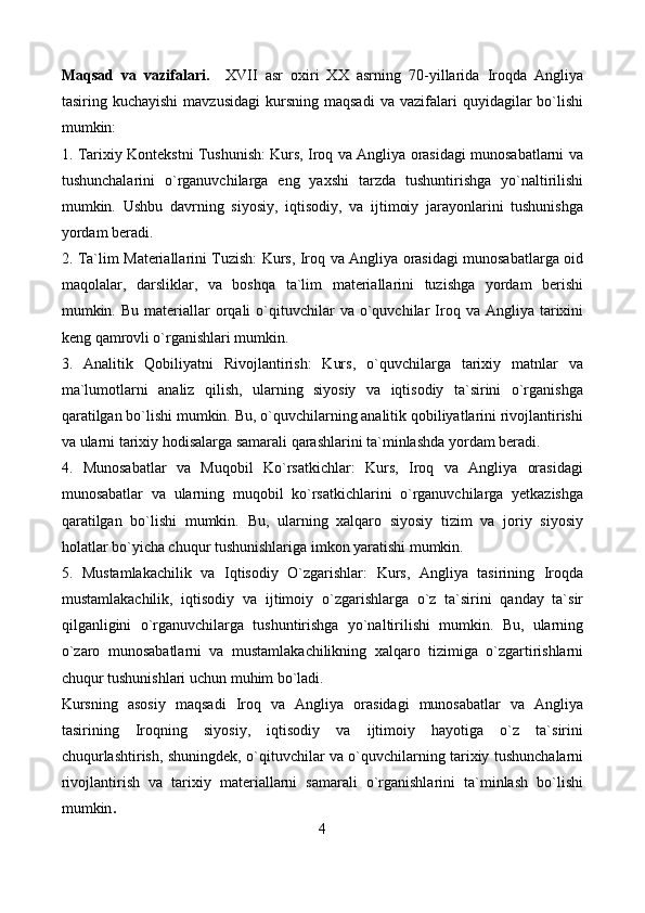Maqsad   va   vazifalari.     XVII   asr   oxiri   XX   asrning   70-yillarida   Iroqda   Angliya
tasiring  kuchayishi  mavzusidagi  kursning  maqsadi   va  vazifalari   quyidagilar  bo`lishi
mumkin:
1. Tarixiy Kontekstni Tushunish: Kurs, Iroq va Angliya orasidagi munosabatlarni va
tushunchalarini   o`rganuvchilarga   eng   yaxshi   tarzda   tushuntirishga   yo`naltirilishi
mumkin.   Ushbu   davrning   siyosiy,   iqtisodiy,   va   ijtimoiy   jarayonlarini   tushunishga
yordam beradi.
2. Ta`lim Materiallarini Tuzish: Kurs, Iroq va Angliya orasidagi munosabatlarga oid
maqolalar,   darsliklar,   va   boshqa   ta`lim   materiallarini   tuzishga   yordam   berishi
mumkin.  Bu  materiallar  orqali   o`qituvchilar  va  o`quvchilar   Iroq  va  Angliya  tarixini
keng qamrovli o`rganishlari mumkin.
3.   Analitik   Qobiliyatni   Rivojlantirish:   Kurs,   o`quvchilarga   tarixiy   matnlar   va
ma`lumotlarni   analiz   qilish,   ularning   siyosiy   va   iqtisodiy   ta`sirini   o`rganishga
qaratilgan bo`lishi mumkin. Bu, o`quvchilarning analitik qobiliyatlarini rivojlantirishi
va ularni tarixiy hodisalarga samarali qarashlarini ta`minlashda yordam beradi.
4.   Munosabatlar   va   Muqobil   Ko`rsatkichlar:   Kurs,   Iroq   va   Angliya   orasidagi
munosabatlar   va   ularning   muqobil   ko`rsatkichlarini   o`rganuvchilarga   yetkazishga
qaratilgan   bo`lishi   mumkin.   Bu,   ularning   xalqaro   siyosiy   tizim   va   joriy   siyosiy
holatlar bo`yicha chuqur tushunishlariga imkon yaratishi mumkin.
5.   Mustamlakachilik   va   Iqtisodiy   O`zgarishlar:   Kurs,   Angliya   tasirining   Iroqda
mustamlakachilik,   iqtisodiy   va   ijtimoiy   o`zgarishlarga   o`z   ta`sirini   qanday   ta`sir
qilganligini   o`rganuvchilarga   tushuntirishga   yo`naltirilishi   mumkin.   Bu,   ularning
o`zaro   munosabatlarni   va   mustamlakachilikning   xalqaro   tizimiga   o`zgartirishlarni
chuqur tushunishlari uchun muhim bo`ladi.
Kursning   asosiy   maqsadi   Iroq   va   Angliya   orasidagi   munosabatlar   va   Angliya
tasirining   Iroqning   siyosiy,   iqtisodiy   va   ijtimoiy   hayotiga   o`z   ta`sirini
chuqurlashtirish, shuningdek, o`qituvchilar va o`quvchilarning tarixiy tushunchalarni
rivojlantirish   va   tarixiy   materiallarni   samarali   o`rganishlarini   ta`minlash   bo`lishi
mumkin .
4