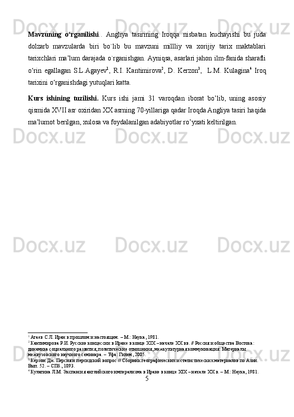 Mavzuning   o‘rganilishi ..   Angliya   tasirining   Iroqqa   nisbatan   kuchayishi   bu   juda
dolzarb   mavzularda   biri   bo`lib   bu   mavzuni   millliy   va   xorijiy   tarix   maktablari
tarixchlari ma’lum darajada o`rganishgan. Ayniqsa, asarlari jahon ilm-fanida sharafli
o‘rin   egallagan   S.L.Agayev 1
,   R.I.   Kantimirova 2
,   D.   Kerzon 3
,     L.M.   Kulagina 4
  Iroq
tarixini  o‘rganishdagi yutuqlari katta. 
Kurs   ishining   tuzilishi.   Kurs   ishi   jami   31   varoqdan   iborat   bo’lib,   uning   asosiy
qismida XVII asr oxiridan XX asrning 70-yillariga qadar Iroqda Angliya tasiri  haqida
ma’lumot  berilgan , xulosa va foydalanilgan adabiyotlar ro’yxati keltirilgan.
1
 Агаев С.Л. Иран в прошлом и настоящем. – М.: Наука, 1981.
2
 Кантимирова Р.И. Русские концессии в Иране в конце XIX – начале XX вв. // Россия и общества Востока: 
динамика социального развития, политические отношения, межкультурная коммуникация: Материалы 
межвузовского научного семинара. – Уфа: Гилем, 2005.
3
 Керзон Дж. Персия и персидский вопрос // Сборник географических и статистических материалов по Азии. 
Вып. 52. – СПб., 1893.
4
 Кулагина Л.М. Экспансия английского имперализма в Иране в конце XIX – начале XX в. – М.: Наука, 1981.
5 