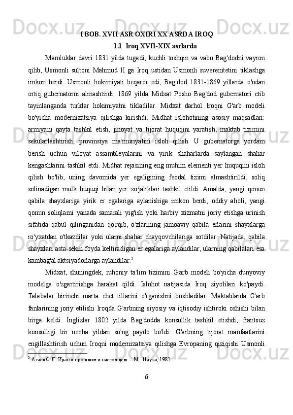 I BOB. XVII ASR OXIRI XX ASRDA IROQ
1.1  Iroq XVII-XIX asrlarda
Mamluklar davri  1831 yilda tugadi, kuchli  toshqin va vabo Bag'dodni  vayron
qilib,   Usmonli   sultoni   Mahmud   II   ga   Iroq   ustidan   Usmonli   suverenitetini   tiklashga
imkon   berdi.   Usmonli   hokimiyati   beqaror   edi,   Bag'dod   1831-1869   yillarda   o'ndan
ortiq   gubernatorni   almashtirdi.   1869   yilda   Midxat   Posho   Bag'dod   gubernatori   etib
tayinlanganda   turklar   hokimiyatni   tikladilar.   Midxat   darhol   Iroqni   G'arb   modeli
bo'yicha   modernizatsiya   qilishga   kirishdi.   Midhat   islohotining   asosiy   maqsadlari:
armiyani   qayta   tashkil   etish,   jinoyat   va   tijorat   huquqini   yaratish,   maktab   tizimini
sekularlashtirish,   provinsiya   ma'muriyatini   isloh   qilish.   U   gubernatorga   yordam
berish   uchun   viloyat   assambleyalarini   va   yirik   shaharlarda   saylangan   shahar
kengashlarini tashkil etdi. Midhat rejasining eng muhim elementi yer huquqini isloh
qilish   bo'lib,   uning   davomida   yer   egaligining   feodal   tizimi   almashtirildi,   soliq
solinadigan   mulk   huquqi   bilan   yer   xo'jaliklari   tashkil   etildi.   Amalda,   yangi   qonun
qabila   shayxlariga   yirik   er   egalariga   aylanishiga   imkon   berdi;   oddiy   aholi,   yangi
qonun   soliqlarni   yanada   samarali   yig'ish   yoki   harbiy   xizmatni   joriy   etishga   urinish
sifatida   qabul   qilinganidan   qo'rqib,   o'zlarining   jamoaviy   qabila   erlarini   shayxlarga
ro'yxatdan   o'tkazdilar   yoki   ularni   shahar   chayqovchilariga   sotdilar.   Natijada,   qabila
shayxlari asta-sekin foyda keltiradigan er egalariga aylandilar, ularning qabilalari esa
kambag'al aktsiyadorlarga aylandilar. 5
Midxat,   shuningdek,   ruhoniy   ta'lim   tizimini   G'arb   modeli   bo'yicha   dunyoviy
modelga   o'zgartirishga   harakat   qildi.   Islohot   natijasida   Iroq   ziyolilari   ko'paydi.
Talabalar   birinchi   marta   chet   tillarini   o'rganishni   boshladilar.   Maktablarda   G'arb
fanlarining joriy etilishi  Iroqda G'arbning siyosiy va iqtisodiy ishtiroki oshishi  bilan
birga   keldi.   Inglizlar   1802   yilda   Bag'dodda   konsullik   tashkil   etishdi,   frantsuz
konsulligi   bir   necha   yildan   so'ng   paydo   bo'ldi.   G'arbning   tijorat   manfaatlarini
engillashtirish   uchun   Iroqni   modernizatsiya   qilishga   Evropaning   qiziqishi   Usmonli
5
  Агаев С.Л. Иран в прошлом и настоящем. – М.: Наука, 1981. 
6 