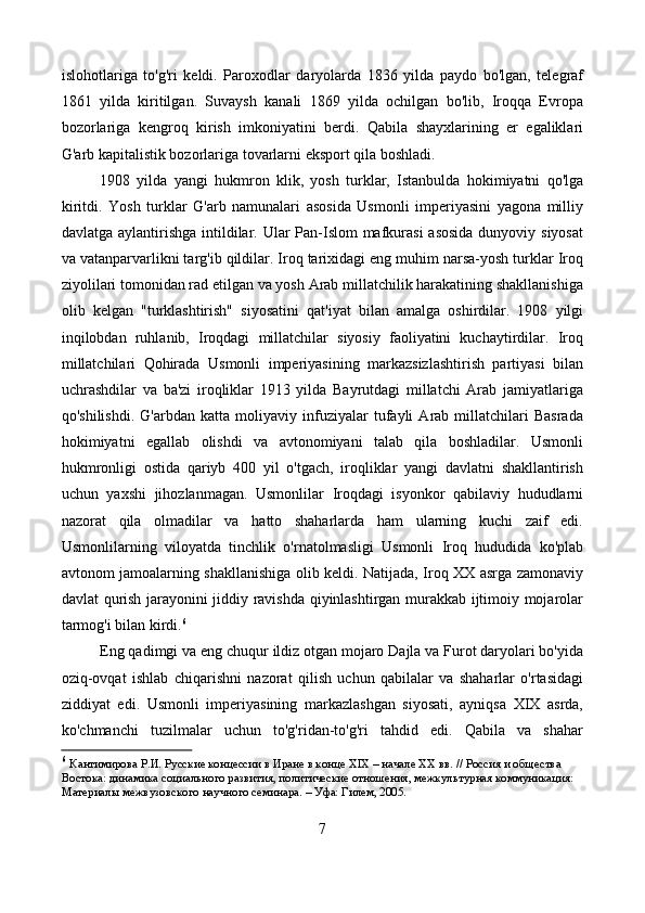 islohotlariga   to'g'ri   keldi.   Paroxodlar   daryolarda   1836   yilda   paydo   bo'lgan,   telegraf
1861   yilda   kiritilgan.   Suvaysh   kanali   1869   yilda   ochilgan   bo'lib,   Iroqqa   Evropa
bozorlariga   kengroq   kirish   imkoniyatini   berdi.   Qabila   shayxlarining   er   egaliklari
G'arb kapitalistik bozorlariga tovarlarni eksport qila boshladi.
1908   yilda   yangi   hukmron   klik,   yosh   turklar,   Istanbulda   hokimiyatni   qo'lga
kiritdi.   Yosh   turklar   G'arb   namunalari   asosida   Usmonli   imperiyasini   yagona   milliy
davlatga aylantirishga intildilar. Ular Pan-Islom mafkurasi  asosida dunyoviy siyosat
va vatanparvarlikni targ'ib qildilar. Iroq tarixidagi eng muhim narsa-yosh turklar Iroq
ziyolilari tomonidan rad etilgan va yosh Arab millatchilik harakatining shakllanishiga
olib   kelgan   "turklashtirish"   siyosatini   qat'iyat   bilan   amalga   oshirdilar.   1908   yilgi
inqilobdan   ruhlanib,   Iroqdagi   millatchilar   siyosiy   faoliyatini   kuchaytirdilar.   Iroq
millatchilari   Qohirada   Usmonli   imperiyasining   markazsizlashtirish   partiyasi   bilan
uchrashdilar   va   ba'zi   iroqliklar   1913   yilda   Bayrutdagi   millatchi   Arab   jamiyatlariga
qo'shilishdi.   G'arbdan   katta   moliyaviy   infuziyalar   tufayli   Arab   millatchilari   Basrada
hokimiyatni   egallab   olishdi   va   avtonomiyani   talab   qila   boshladilar.   Usmonli
hukmronligi   ostida   qariyb   400   yil   o'tgach,   iroqliklar   yangi   davlatni   shakllantirish
uchun   yaxshi   jihozlanmagan.   Usmonlilar   Iroqdagi   isyonkor   qabilaviy   hududlarni
nazorat   qila   olmadilar   va   hatto   shaharlarda   ham   ularning   kuchi   zaif   edi.
Usmonlilarning   viloyatda   tinchlik   o'rnatolmasligi   Usmonli   Iroq   hududida   ko'plab
avtonom jamoalarning shakllanishiga olib keldi. Natijada, Iroq XX asrga zamonaviy
davlat qurish jarayonini jiddiy ravishda qiyinlashtirgan murakkab ijtimoiy mojarolar
tarmog'i bilan kirdi. 6
Eng qadimgi va eng chuqur ildiz otgan mojaro Dajla va Furot daryolari bo'yida
oziq-ovqat   ishlab   chiqarishni   nazorat   qilish   uchun   qabilalar   va   shaharlar   o'rtasidagi
ziddiyat   edi.   Usmonli   imperiyasining   markazlashgan   siyosati,   ayniqsa   XIX   asrda,
ko'chmanchi   tuzilmalar   uchun   to'g'ridan-to'g'ri   tahdid   edi.   Qabila   va   shahar
6
  Кантимирова Р.И. Русские концессии в Иране в конце XIX – начале XX вв. // Россия и общества 
Востока: динамика социального развития, политические отношения, межкультурная коммуникация: 
Материалы межвузовского научного семинара. – Уфа: Гилем, 2005. 
7 