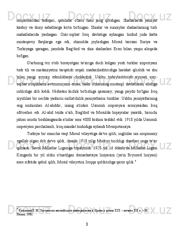mojarolaridan   tashqari,   qabilalar   o'zaro   ham   jang   qilishgan.   Shaharlarda   jamiyat
kasbiy   va   diniy   sabablarga   ko'ra   bo'lingan.   Shialar   va   sunniylar   shaharlarning   turli
mahallalarida   yashagan.   Oxir-oqibat   Iroq   davlatiga   aylangan   hudud   juda   katta
mintaqaviy   farqlarga   ega   edi;   shimolda   joylashgan   Mosul   tarixan   Suriya   va
Turkiyaga   qaragan,   janubda   Bag'dod   va   shia   shaharlari   Eron   bilan   yaqin   aloqada
bo'lgan.
G'arbning   tez   o'sib   borayotgan   ta'siriga   duch   kelgan   yosh   turklar   imperiyani
turk   tili   va   madaniyatini   tarqatish   orqali   markazlashtirishga   harakat   qilishdi   va   shu
bilan   yangi   siyosiy   erkinliklarni   cheklashdi.   Ushbu   turkiylashtirish   siyosati   oxir-
oqibat iroqliklarni avtonomiyani emas, balki o'zlarining mustaqil davlatlarini olishga
intilishga   olib   keldi.   Nisbatan   kichik   bo'lishiga   qaramay,   yangi   paydo   bo'lgan   Iroq
ziyolilari bir nechta yashirin millatchilik jamiyatlarini tuzdilar. Ushbu jamiyatlarning
eng   muhimlari   Al-ahddir,   uning   a'zolari   Usmonli   imperiyasi   armiyasidan   Iroq
ofitserlari   edi.   Al-ahd   tezda   o'sib,   Bag'dod   va   Mosulda   hujayralar   yaratdi,   birinchi
jahon urushi boshlanganida a'zolar soni 4000 kishini tashkil etdi. 1918 yilda Usmonli
imperiyasi parchalanib, Iroq mandat hududiga aylandi Mesopotamiya.
Turkiya bir muncha vaqt Mosul vilayetiga da'vo qilib, inglizlar uni noqonuniy
egallab olgan deb da'vo qildi, chunki 1918 yilgi Mudros tinchligi shartlari unga ta'sir
qilmadi.   Savol   Millatlar   Ligasiga   topshirildi.   1925   yil   16   dekabrda   Millatlar   Ligasi
Kengashi   bir   yil   oldin   o'rnatilgan   demarkatsiya   liniyasini   (ya'ni   Bryussel   liniyasi)
asos sifatida qabul qilib, Mosul vilayetini Iroqqa qoldirishga qaror qildi. 7
7
  Кулагина Л.М. Экспансия английского имперализма в Иране в конце XIX – начале XX в. – М.: 
Наука, 1981. 
8