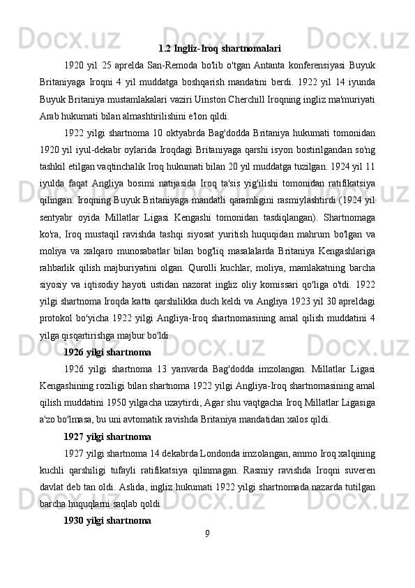 1.2 Ingliz-Iroq shartnomalari
1920   yil   25   aprelda   San-Remoda   bo'lib   o'tgan   Antanta   konferensiyasi   Buyuk
Britaniyaga   Iroqni   4   yil   muddatga   boshqarish   mandatini   berdi.   1922   yil   14   iyunda
Buyuk Britaniya mustamlakalari vaziri Uinston Cherchill Iroqning ingliz ma'muriyati
Arab hukumati bilan almashtirilishini e'lon qildi.
1922  yilgi   shartnoma  10  oktyabrda   Bag'dodda   Britaniya   hukumati   tomonidan
1920 yil iyul-dekabr oylarida Iroqdagi Britaniyaga qarshi isyon bostirilgandan so'ng
tashkil etilgan vaqtinchalik Iroq hukumati bilan 20 yil muddatga tuzilgan. 1924 yil 11
iyulda   faqat   Angliya   bosimi   natijasida   Iroq   ta'sis   yig'ilishi   tomonidan   ratifikatsiya
qilingan. Iroqning Buyuk Britaniyaga mandatli qaramligini rasmiylashtirdi (1924 yil
sentyabr   oyida   Millatlar   Ligasi   Kengashi   tomonidan   tasdiqlangan).   Shartnomaga
ko'ra,   Iroq   mustaqil   ravishda   tashqi   siyosat   yuritish   huquqidan   mahrum   bo'lgan   va
moliya   va   xalqaro   munosabatlar   bilan   bog'liq   masalalarda   Britaniya   Kengashlariga
rahbarlik   qilish   majburiyatini   olgan.   Qurolli   kuchlar,   moliya,   mamlakatning   barcha
siyosiy   va   iqtisodiy   hayoti   ustidan   nazorat   ingliz   oliy   komissari   qo'liga   o'tdi.   1922
yilgi shartnoma Iroqda katta qarshilikka duch keldi va Angliya 1923 yil 30 apreldagi
protokol   bo'yicha   1922   yilgi   Angliya-Iroq   shartnomasining   amal   qilish   muddatini   4
yilga qisqartirishga majbur bo'ldi.
1926 yilgi shartnoma
1926   yilgi   shartnoma   13   yanvarda   Bag'dodda   imzolangan.   Millatlar   Ligasi
Kengashining roziligi bilan shartnoma 1922 yilgi Angliya-Iroq shartnomasining amal
qilish muddatini 1950 yilgacha uzaytirdi, Agar shu vaqtgacha Iroq Millatlar Ligasiga
a'zo bo'lmasa, bu uni avtomatik ravishda Britaniya mandatidan xalos qildi.
1927 yilgi shartnoma
1927 yilgi shartnoma 14 dekabrda Londonda imzolangan, ammo Iroq xalqining
kuchli   qarshiligi   tufayli   ratifikatsiya   qilinmagan.   Rasmiy   ravishda   Iroqni   suveren
davlat deb tan oldi. Aslida, ingliz hukumati 1922 yilgi shartnomada nazarda tutilgan
barcha huquqlarni saqlab qoldi.
1930 yilgi shartnoma
9 