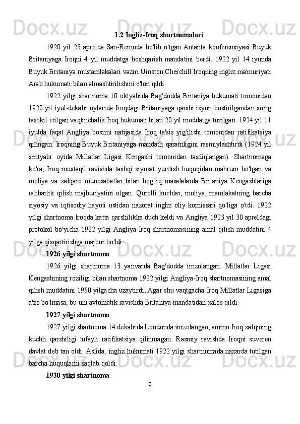 1.2 Ingliz-Iroq shartnomalari
1920   yil   25   aprelda   San-Remoda   bo'lib   o'tgan   Antanta   konferensiyasi   Buyuk
Britaniyaga   Iroqni   4   yil   muddatga   boshqarish   mandatini   berdi.   1922   yil   14   iyunda
Buyuk Britaniya mustamlakalari vaziri Uinston Cherchill Iroqning ingliz ma'muriyati
Arab hukumati bilan almashtirilishini e'lon qildi.
1922  yilgi   shartnoma  10  oktyabrda   Bag'dodda   Britaniya   hukumati   tomonidan
1920 yil iyul-dekabr oylarida Iroqdagi Britaniyaga qarshi isyon bostirilgandan so'ng
tashkil etilgan vaqtinchalik Iroq hukumati bilan 20 yil muddatga tuzilgan. 1924 yil 11
iyulda   faqat   Angliya   bosimi   natijasida   Iroq   ta'sis   yig'ilishi   tomonidan   ratifikatsiya
qilingan. Iroqning Buyuk Britaniyaga mandatli qaramligini rasmiylashtirdi (1924 yil
sentyabr   oyida   Millatlar   Ligasi   Kengashi   tomonidan   tasdiqlangan).   Shartnomaga
ko'ra,   Iroq   mustaqil   ravishda   tashqi   siyosat   yuritish   huquqidan   mahrum   bo'lgan   va
moliya   va   xalqaro   munosabatlar   bilan   bog'liq   masalalarda   Britaniya   Kengashlariga
rahbarlik   qilish   majburiyatini   olgan.   Qurolli   kuchlar,   moliya,   mamlakatning   barcha
siyosiy   va   iqtisodiy   hayoti   ustidan   nazorat   ingliz   oliy   komissari   qo'liga   o'tdi.   1922
yilgi shartnoma Iroqda katta qarshilikka duch keldi va Angliya 1923 yil 30 apreldagi
protokol   bo'yicha   1922   yilgi   Angliya-Iroq   shartnomasining   amal   qilish   muddatini   4
yilga qisqartirishga majbur bo'ldi.
1926 yilgi shartnoma
1926   yilgi   shartnoma   13   yanvarda   Bag'dodda   imzolangan.   Millatlar   Ligasi
Kengashining roziligi bilan shartnoma 1922 yilgi Angliya-Iroq shartnomasining amal
qilish muddatini 1950 yilgacha uzaytirdi, Agar shu vaqtgacha Iroq Millatlar Ligasiga
a'zo bo'lmasa, bu uni avtomatik ravishda Britaniya mandatidan xalos qildi.
1927 yilgi shartnoma
1927 yilgi shartnoma 14 dekabrda Londonda imzolangan, ammo Iroq xalqining
kuchli   qarshiligi   tufayli   ratifikatsiya   qilinmagan.   Rasmiy   ravishda   Iroqni   suveren
davlat deb tan oldi. Aslida, ingliz hukumati 1922 yilgi shartnomada nazarda tutilgan
barcha huquqlarni saqlab qoldi.
1930 yilgi shartnoma
9