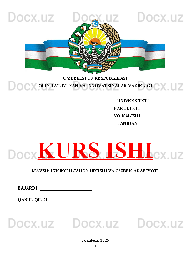 O‘ZBEKISTON RESPUBLIKASI 
OLIY TA’LIM, FAN VA INNOVATSIYALAR VAZIRLIGI
__________________________________ UNIVERSITETI
_____________________________FAKULTETI
_____________________________YO‘NALISHI
_____________________________ FANIDAN
KURS ISHI
MAVZU: IKKINCHI JAHON URUSHI VA O‘ZBEK ADABIYOTI
BAJARDI: ________________________
QABUL QILDI: ________________________
Toshkent 202 5
1 