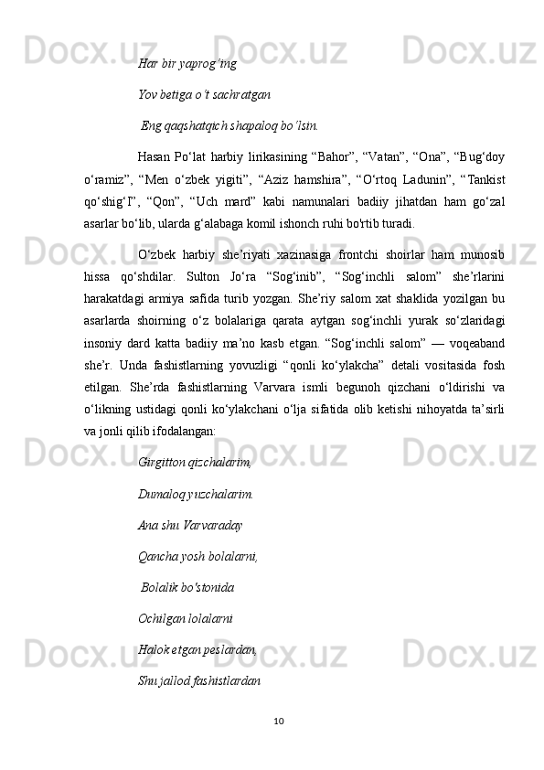 Har bir yaprog‘ing 
Yov betiga  о ‘t sachratgan
 Eng qaqshatqich shapaloq bo‘lsin. 
Hasan   Po‘lat   harbiy   lirikasining   “Bahor”,   “Vatan”,   “Ona”,   “Bug‘doy
o‘ramiz”,   “Men   o‘zbek   yigiti”,   “Aziz   hamshira”,   “O‘rtoq   Ladunin”,   “Tankist
qo‘shig‘I”,   “Qon”,   “Uch   mard”   kabi   namunalari   badiiy   jihatdan   ham   go‘zal
asarlar bo‘lib, ularda g‘alabaga komil ishonch ruhi bo'rtib turadi. 
O‘zbek   harbiy   she’riyati   xazinasiga   frontchi   shoirlar   ham   munosib
hissa   qo‘shdilar.   Sulton   Jo‘ra   “Sog‘inib”,   “Sog‘inchli   salom”   she’rlarini
harakatdagi   armiya   safida   turib   yozgan.   She’riy   salom   xat   shaklida   yozilgan   bu
asarlarda   shoirning   o‘z   bolalariga   qarata   aytgan   sog‘inchli   yurak   so‘zlaridagi
insoniy   dard   katta   badiiy   ma’no   kasb   etgan.   “Sog‘inchli   salom”   —   voqeaband
she’r.   Unda   fashistlarning   yovuzligi   “qonli   ko‘ylakcha”   detali   vositasida   fosh
etilgan.   She’rda   fashistlarning   Varvara   ismli   begunoh   qizchani   o‘ldirishi   va
o‘likning   ustidagi   qonli   ko‘ylakchani   o‘lja  sifatida   olib  ketishi   nihoyatda   ta’sirli
va jonli qilib ifodalangan: 
Girgitton qizchalarim, 
Dumaloq yuzchalarim. 
Ana shu Varvaraday 
Qancha yosh bolalarni,
 Bolalik bo'stonida 
Ochilgan lolalarni 
Halok etgan peslardan, 
Shu jallod fashistlardan 
10 