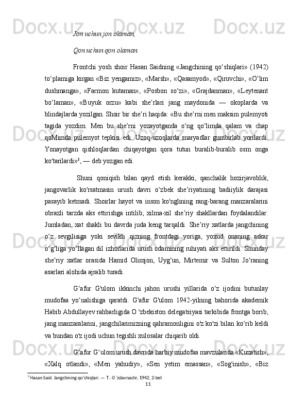 Jon uchun jon olaman, 
Qon uchun qon olaman. 
Frontchi   yosh   shoir   Hasan   Saidning   «Jangchining   qo‘shiqlari»   (1942)
to‘plamiga kirgan «Biz  yengamiz», «Marsh»,  «Qasamyod», «Qiruvchi», «O‘lim
dushmanga»,   «Farmon   kutaman»,   «Posbon   so‘zi»,   «Grajdanman»,   «Leytenant
bo‘laman»,   «Buyuk   orzu»   kabi   she’rlari   jang   maydonida   —   okoplarda   va
blindajlarda yozilgan. Shoir bir she’ri haqida: «Bu she’rni men maksim pulemyoti
tagida   yozdim.   Men   bu   she’rni   yozayotganda   o‘ng   qo‘limda   qalam   va   chap
qoMimda   pulemyot   tepkisi   edi.   Uzoq-uzoqlarda   snaryadlar   gumbirlab   yorilardi.
Yonayotgan   qishloqlardan   chiqayotgan   qora   tutun   buralib-buralib   osm   onga
ko'tarilardi» 3
, — deb yozgan edi.
  Shuni   qoniqish   bilan   qayd   etish   kerakki,   qanchalik   hozirjavoblik,
jangovarlik   ko'rsatmasin   urush   davri   o‘zbek   she’riyatining   badiiylik   darajasi
pasayib   ketmadi.   Shoirlar   hayot   va   inson   ko'nglining   rang-barang   manzaralarini
obrazli   tarzda   aks   ettirishga   intilib,   xilma-xil   she’riy   shakllardan   foydalandilar.
Jumladan,   xat   shakli   bu  davrda  juda   keng   tarqaldi.   She’riy  xatlarda   jangchining
o‘z   sevgilisiga   yoki   sevikli   qizning   frontdagi   yoriga,   yoxud   onaning   askar
o‘g‘liga yo‘llagan dil izhorlarida urush odamining ruhiyati aks ettirildi. Shunday
she’riy   xatlar   orasida   Hamid   Olimjon,   Uyg‘un,   Mirtemir   va   Sulton   Jo‘raning
asarlari alohida ajralib turadi. 
G‘afur   G'ulom   ikkinchi   jahon   urushi   yillarida   o‘z   ijodini   butunlay
mudofaa   yo‘nalishiga   qaratdi.   G'afur   G'ulom   1942-yilning   bahorida   akademik
Habib Abdullayev rahbarligida O 'zbekiston delegatsiyasi tarkibida frontga borib,
jang manzaralarini, jangchilarimizning qahramonligini o'z ko'zi bilan  k о ‘rib keldi
va bundan o'z ijodi uchun tegishli xulosalar chiqarib oldi. 
G‘afur G‘ulom urush davrida harbiy mudofaa mavzularida «Kuzatish»,
«Xalq   otlandi»,   «Men   yahudiy»,   «Sen   yetim   emassan»,   «Sog'inish»,   «Biz
3
 Hasan Said. Jangchining qo‘shiqlari. —  Т .: 0 ‘zdavnashr, 1942, 2-bet
11 