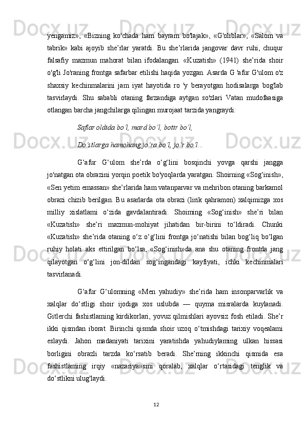 yengamiz»,   «Bizning   ko'chada   ham   bayram   bo'lajak»,   «G'oliblar»,   «Salom   va
tabrik»   kabi   ajoyib   she’rlar   yaratdi.   Bu   she’rlarida   jangovar   davr   ruhi,   chuqur
falsafiy   mazmun   mahorat   bilan   ifodalangan.   «Kuzatish»   (1941)   she’rida   shoir
o'g'li Jo'raning frontga safarbar etilishi haqida yozgan. Asarda G 'afur G'ulom o'z
shaxsiy   kechinmalarini   jam   iyat   hayotida   ro   'y   berayotgan   hodisalarga   bog'lab
tasvirlaydi.   Shu   sababli   otaning   farzandiga   aytgan   so'zlari   Vatan   mudofaasiga
otlangan barcha jangchilarga qilingan murojaat tarzida yangraydi: 
Saflar oldida bo‘l, mard bo‘l, botir bo‘l, 
Do‘stlarga hamohang jo‘ra bo‘l, jo‘r bo‘l... 
G‘afur   G‘ulom   she’rda   o‘g‘lini   bosqinchi   yovga   qarshi   jangga
jo'natgan ota obrazini yorqin poetik bo'yoqlarda yaratgan. Shoirning «Sog‘inish»,
«Sen yetim emassan» she’rlarida ham vatanparvar va mehribon otaning barkamol
obrazi   chizib   berilgan.   Bu   asarlarda   ota   obrazi   (lirik   qahramon)   xalqimizga   xos
milliy   xislatlami   o‘zida   gavdalantiradi.   Shoiming   «Sog‘inish»   she’ri   bilan
«Kuzatish»   she’ri   mazmun-mohiyat   jihatidan   bir-birini   to‘ldiradi.   Chunki
«Kuzatish»   she’rida  otaning   o‘z  o‘g‘lini   frontga  jo‘natishi   bilan  bog‘liq  bo‘lgan
ruhiy   holati   aks   ettirilgan   bo‘lsa,   «Sog‘inish»da   ana   shu   otaning   frontda   jang
qilayotgan   o‘g‘lini   jon-dildan   sog‘ingandagi   kayfiyati,   ichki   kechinmalari
tasvirlanadi. 
G‘afur   G‘ulomning   «Men   yahudiy»   she’rida   ham   insonparvarlik   va
xalqlar   do‘stligi   shoir   ijodiga   xos   uslubda   —   quyma   misralarda   kuylanadi.
Gitlerchi fashistlaming kirdikorlari, yovuz qilmishlari ayovsiz fosh etiladi. She’r
ikki   qismdan   iborat.   Birinchi   qismda   shoir   uzoq   o‘tmishdagi   tarixiy   voqealami
eslaydi.   Jahon   madaniyati   tarixini   yaratishda   yahudiylaming   ulkan   hissasi
borligini   obrazli   tarzda   ko‘rsatib   beradi.   She’rning   ikkinchi   qismida   esa
fashistlaming   irqiy   «nazariya»sini   qoralab,   xalqlar   o‘rtasidagi   tenglik   va
do‘stlikni ulug'laydi. 
12 