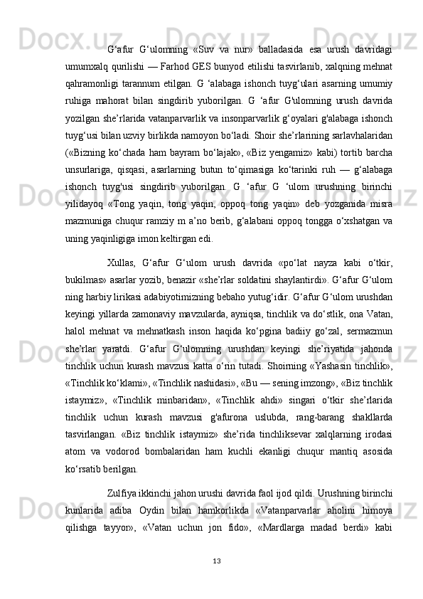 G‘afur   G‘ulomning   «Suv   va   nur»   balladasida   esa   urush   davridagi
umumxalq qurilishi — Farhod GES bunyod etilishi tasvirlanib, xalqning mehnat
qahramonligi   tarannum   etilgan.   G   ‘alabaga   ishonch   tuyg‘ulari   asarning   umumiy
ruhiga   mahorat   bilan   singdirib   yuborilgan.   G   ‘afur   G'ulomning   urush   davrida
yozilgan she’rlarida vatanparvarlik va insonparvarlik g‘oyalari g'alabaga ishonch
tuyg‘usi bilan uzviy birlikda namoyon bo‘ladi. Shoir she’rlarining sarlavhalaridan
(«Bizning   ko‘chada   ham   bayram   bo‘lajak»,   «Biz   yengamiz»   kabi)   tortib   barcha
unsurlariga,   qisqasi,   asarlarning   butun   to‘qimasiga   ko‘tarinki   ruh   —   g‘alabaga
ishonch   tuyg'usi   singdirib   yuborilgan.   G   ‘afur   G   ‘ulom   urushning   birinchi
yilidayoq   «Tong   yaqin,   tong   yaqin,   oppoq   tong   yaqin»   deb   yozganida   misra
mazmuniga  chuqur   ramziy  m  a’no  berib,  g‘alabani  oppoq  tongga o‘xshatgan  va
uning yaqinligiga imon keltirgan edi. 
Xullas,   G‘afur   G‘ulom   urush   davrida   «po‘lat   nayza   kabi   o‘tkir,
bukilmas» asarlar yozib, benazir «she’rlar soldatini shaylantirdi». G‘afur G‘ulom
ning harbiy lirikasi adabiyotimizning bebaho yutug‘idir. G‘afur G‘ulom urushdan
keyingi yillarda zamonaviy mavzularda, ayniqsa, tinchlik va do‘stlik, ona Vatan,
halol   mehnat   va   mehnatkash   inson   haqida   ko‘pgina   badiiy   go‘zal,   sermazmun
she’rlar   yaratdi.   G‘afur   G‘ulomning   urushdan   keyingi   she’riyatida   jahonda
tinchlik uchun kurash mavzusi katta o‘rin tutadi. Shoirning «Yashasin tinchlik»,
«Tinchlik ko‘klami», «Tinchlik nashidasi», «Bu — sening imzong», «Biz tinchlik
istaymiz»,   «Tinchlik   minbaridan»,   «Tinchlik   ahdi»   singari   o‘tkir   she’rlarida
tinchlik   uchun   kurash   mavzusi   g'afurona   uslubda,   rang-barang   shakllarda
tasvirlangan.   «Biz   tinchlik   istaymiz»   she’rida   tinchliksevar   xalqlarning   irodasi
atom   va   vodorod   bombalaridan   ham   kuchli   ekanligi   chuqur   mantiq   asosida
ko‘rsatib berilgan. 
Zulfiya ikkinchi jahon urushi davrida faol ijod qildi. Urushning birinchi
kunlarida   adiba   Oydin   bilan   hamkorlikda   «Vatanparvarlar   aholini   himoya
qilishga   tayyor»,   «Vatan   uchun   jon   fido»,   «Mardlarga   madad   berdi»   kabi
13 