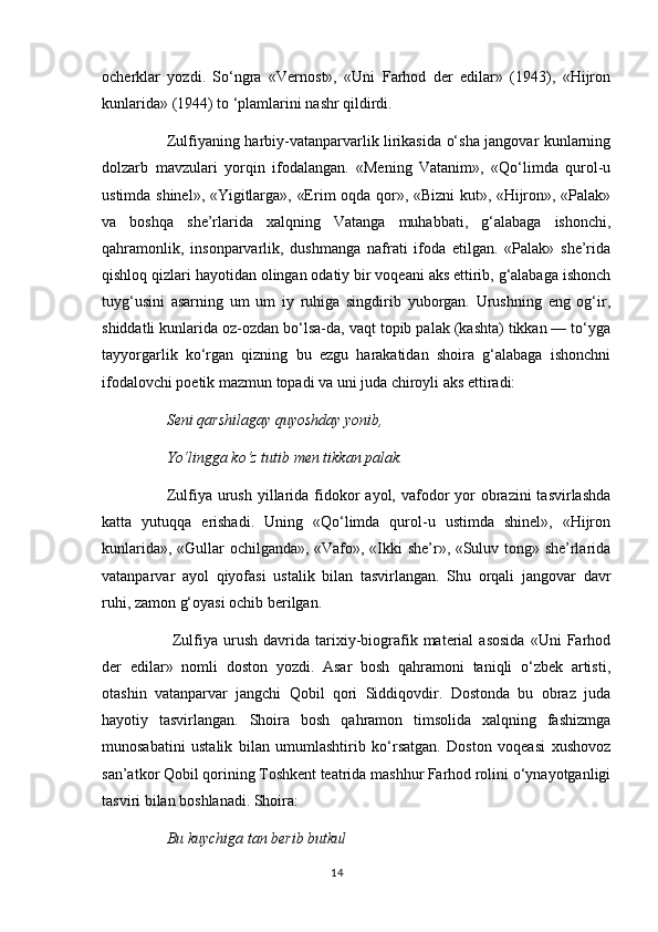 ocherklar   yozdi.   So‘ngra   «Vernost»,   «Uni   Farhod   der   edilar»   (1943),   «Hijron
kunlarida» (1944) to ‘plamlarini nashr qildirdi. 
Zulfiyaning harbiy-vatanparvarlik lirikasida o‘sha jangovar kunlarning
dolzarb   mavzulari   yorqin   ifodalangan.   «Mening   Vatanim»,   «Qo‘limda   qurol-u
ustimda shinel», «Yigitlarga», «Erim oqda qor», «Bizni kut», «Hijron», «Palak»
va   boshqa   she’rlarida   xalqning   Vatanga   muhabbati,   g‘alabaga   ishonchi,
qahramonlik,   insonparvarlik,   dushmanga   nafrati   ifoda   etilgan.   «Palak»   she’rida
qishloq qizlari hayotidan olingan odatiy bir voqeani aks ettirib, g‘alabaga ishonch
tuyg‘usini   asarning   um   um   iy   ruhiga   singdirib   yuborgan.   Urushning   eng   og‘ir,
shiddatli kunlarida oz-ozdan bo‘lsa-da, vaqt topib palak (kashta) tikkan — to‘yga
tayyorgarlik   ko‘rgan   qizning   bu   ezgu   harakatidan   shoira   g‘alabaga   ishonchni
ifodalovchi poetik mazmun topadi va uni juda chiroyli aks ettiradi: 
Seni qarshilagay quyoshday yonib, 
Yo‘lingga k о ‘z tutib men tikkan palak. 
Zulfiya urush  yillarida  fidokor  ayol, vafodor  yor  obrazini  tasvirlashda
katta   yutuqqa   erishadi.   Uning   «Qo‘limda   qurol-u   ustimda   shinel»,   «Hijron
kunlarida», «Gullar ochilganda», «Vafo», «Ikki she’r», «Suluv tong» she’rlarida
vatanparvar   ayol   qiyofasi   ustalik   bilan   tasvirlangan.   Shu   orqali   jangovar   davr
ruhi, zamon g‘oyasi ochib berilgan.
  Zulfiya   urush   davrida   tarixiy-biografik   material   asosida   «Uni   Farhod
der   edilar»   nomli   doston   yozdi.   Asar   bosh   qahramoni   taniqli   o‘zbek   artisti,
otashin   vatanparvar   jangchi   Qobil   qori   Siddiqovdir.   Dostonda   bu   obraz   juda
hayotiy   tasvirlangan.   Shoira   bosh   qahramon   timsolida   xalqning   fashizmga
munosabatini   ustalik   bilan   umumlashtirib   ko‘rsatgan.   Doston   voqeasi   xushovoz
san’atkor Qobil qorining Toshkent teatrida mashhur Farhod rolini o‘ynayotganligi
tasviri bilan boshlanadi. Shoira: 
Bu kuychiga tan berib butkul 
14 