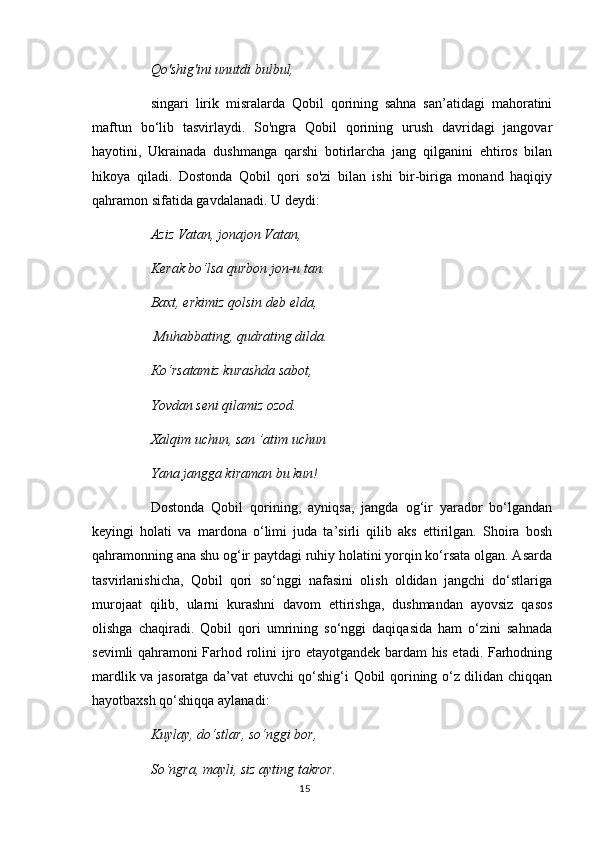 Qo'shig'ini unutdi bulbul, 
singari   lirik   misralarda   Qobil   qorining   sahna   san’atidagi   mahoratini
maftun   bo‘lib   tasvirlaydi.   So'ngra   Qobil   qorining   urush   davridagi   jangovar
hayotini,   Ukrainada   dushmanga   qarshi   botirlarcha   jang   qilganini   ehtiros   bilan
hikoya   qiladi.   Dostonda   Qobil   qori   so'zi   bilan   ishi   bir-biriga   monand   haqiqiy
qahramon sifatida gavdalanadi. U deydi: 
Aziz Vatan, jonajon Vatan, 
Kerak bo‘lsa qurbon jon-u tan. 
Baxt, erkimiz qolsin deb elda,
 Muhabbating, qudrating dilda. 
Ко ‘rsatamiz kurashda sabot, 
Yovdan seni qilamiz ozod. 
Xalqim uchun, san ’atim uchun 
Yana jangga kiraman bu kun! 
Dostonda   Qobil   qorining,   ayniqsa,   jangda   og‘ir   yarador   bo‘lgandan
keyingi   holati   va   mardona   o‘limi   juda   ta’sirli   qilib   aks   ettirilgan.   Shoira   bosh
qahramonning ana shu og‘ir paytdagi ruhiy holatini yorqin ko‘rsata olgan. Asarda
tasvirlanishicha,   Qobil   qori   so‘nggi   nafasini   olish   oldidan   jangchi   do‘stlariga
murojaat   qilib,   ularni   kurashni   davom   ettirishga,   dushmandan   ayovsiz   qasos
olishga   chaqiradi.   Qobil   qori   umrining   so‘nggi   daqiqasida   ham   o‘zini   sahnada
sevimli qahramoni Farhod rolini ijro etayotgandek bardam his etadi. Farhodning
mardlik va jasoratga da’vat etuvchi qo‘shig‘i Qobil qorining o‘z dilidan chiqqan
hayotbaxsh qo‘shiqqa aylanadi: 
Kuylay, do‘stlar, so‘nggi bor, 
So‘ngra, mayli, siz ayting takror. 
15 