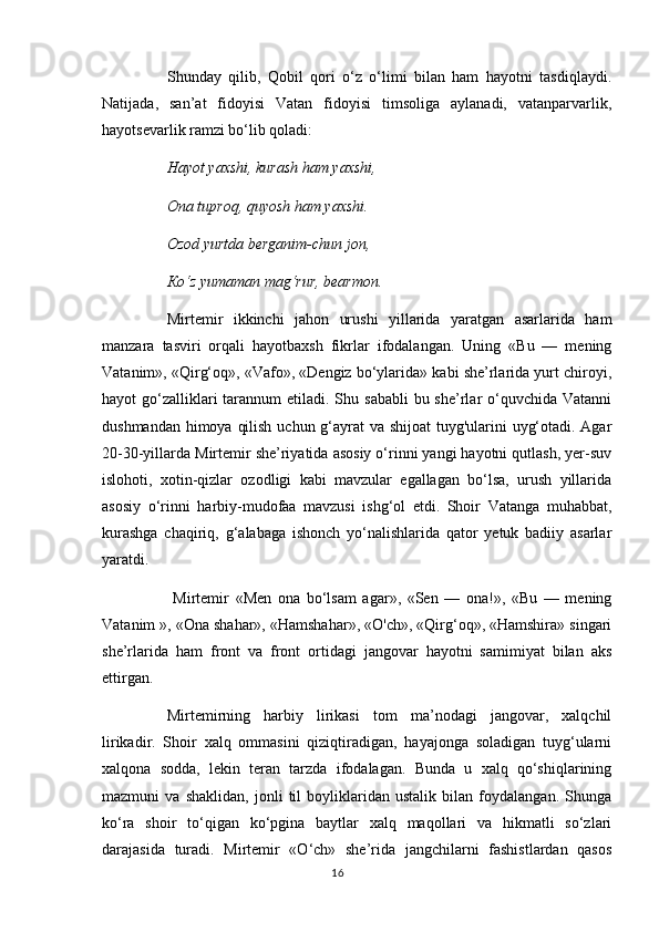 Shunday   qilib,   Qobil   qori   o‘z   o‘limi   bilan   ham   hayotni   tasdiqlaydi.
Natijada,   san’at   fidoyisi   Vatan   fidoyisi   timsoliga   aylanadi,   vatanparvarlik,
hayotsevarlik ramzi bo‘lib qoladi: 
Hayot yaxshi, kurash ham yaxshi, 
Ona tuproq, quyosh ham yaxshi. 
Ozod yurtda berganim-chun jon, 
Ко ‘z yumaman mag‘rur, bearmon.
Mirtemir   ikkinchi   jahon   urushi   yillarida   yaratgan   asarlarida   ham
manzara   tasviri   orqali   hayotbaxsh   fikrlar   ifodalangan.   Uning   «Bu   —   mening
Vatanim», «Qirg‘oq», «Vafo», «Dengiz bo‘ylarida» kabi she’rlarida yurt chiroyi,
hayot  go‘zalliklari  tarannum  etiladi. Shu sababli  bu she’rlar  o‘quvchida  Vatanni
dushmandan himoya qilish uchun g‘ayrat  va shijoat tuyg'ularini uyg‘otadi. Agar
20-30-yillarda Mirtemir she’riyatida asosiy o‘rinni yangi hayotni qutlash, yer-suv
islohoti,   xotin-qizlar   ozodligi   kabi   mavzular   egallagan   bo‘lsa,   urush   yillarida
asosiy   o‘rinni   harbiy-mudofaa   mavzusi   ishg‘ol   etdi.   Shoir   Vatanga   muhabbat,
kurashga   chaqiriq,   g‘alabaga   ishonch   yo‘nalishlarida   qator   yetuk   badiiy   asarlar
yaratdi.
  Mirtemir   «Men   ona   bo‘lsam   agar»,   «Sen   —   ona!»,   «Bu   —   mening
Vatanim », «Ona shahar», «Hamshahar», «O'ch», «Qirg‘oq», «Hamshira» singari
she’rlarida   ham   front   va   front   ortidagi   jangovar   hayotni   samimiyat   bilan   aks
ettirgan. 
Mirtemirning   harbiy   lirikasi   tom   ma’nodagi   jangovar,   xalqchil
lirikadir.   Shoir   xalq   ommasini   qiziqtiradigan,   hayajonga   soladigan   tuyg‘ularni
xalqona   sodda,   lekin   teran   tarzda   ifodalagan.   Bunda   u   xalq   qo‘shiqlarining
mazmuni   va   shaklidan,   jonli   til   boyliklaridan   ustalik   bilan   foydalangan.   Shunga
ko‘ra   shoir   to‘qigan   ko‘pgina   baytlar   xalq   maqollari   va   hikmatli   so‘zlari
darajasida   turadi.   Mirtemir   «O‘ch»   she’rida   jangchilarni   fashistlardan   qasos
16 