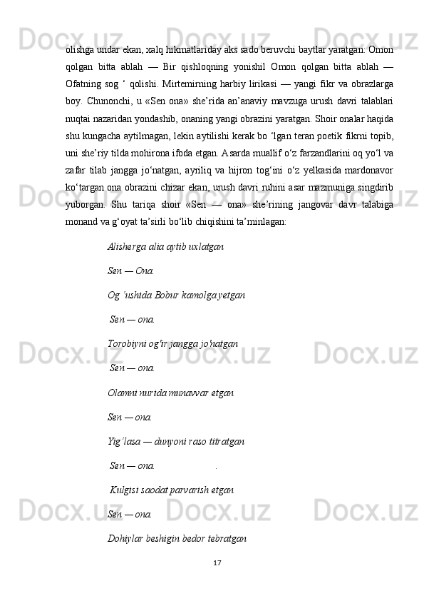 olishga undar ekan, xalq hikmatlariday aks sado beruvchi baytlar yaratgan: Omon
qolgan   bitta   ablah   —   Bir   qishloqning   yonishil   Omon   qolgan   bitta   ablah   —
Ofatning   sog   ‘   qolishi.   Mirtemirning   harbiy   lirikasi   —   yangi   fikr   va   obrazlarga
boy.   Chunonchi,   u   «Sen   ona»   she’rida   an’anaviy   mavzuga   urush   davri   talablari
nuqtai nazaridan yondashib, onaning yangi obrazini yaratgan. Shoir onalar haqida
shu kungacha aytilmagan, lekin aytilishi kerak bo ‘lgan teran poetik fikrni topib,
uni she’riy tilda mohirona ifoda etgan. Asarda muallif o‘z farzandlarini oq yo‘l va
zafar   tilab   jangga   jo‘natgan,   ayriliq   va   hijron   tog‘ini   o‘z   yelkasida   mardonavor
ko‘targan ona obrazini chizar ekan, urush davri ruhini asar mazmuniga singdirib
yuborgan.   Shu   tariqa   shoir   «Sen   —   ona»   she’rining   jangovar   davr   talabiga
monand va g‘oyat ta’sirli bo‘lib chiqishini ta’minlagan: 
Alisherga alia aytib uxlatgan 
Sen — Ona. 
Og ‘ushida Bobur kamolga yetgan
 Sen — ona. 
Torobiyni og'ir jangga jo'natgan
 Sen — ona. 
Olamni nurida munavvar etgan
Sen — ona.
Yig‘lasa — dunyoni raso titratgan
 Sen — ona. .
 Kulgisi saodat parvarish etgan
Sen — ona.
Dohiylar beshigin bedor tebratgan
17 