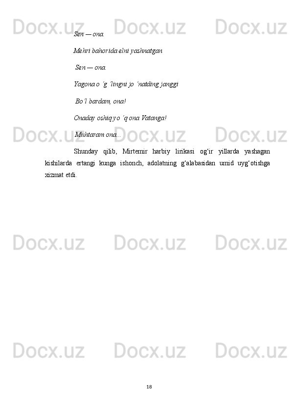 Sen — ona. 
Mehri bahorida elni yashnatgan
 Sen — ona. 
Yagona  о  ‘g ‘lingni jo ‘natding janggi
 Bo‘l bardam, ona! 
Onaday oshiq yo ‘q ona Vatanga!
 Muhtaram ona... 
Shunday   qilib,   Mirtemir   harbiy   lirikasi   og‘ir   yillarda   yashagan
kishilarda   ertangi   kunga   ishonch,   adolatning   g‘alabasidan   umid   uyg‘otishga
xizmat etdi.
18 