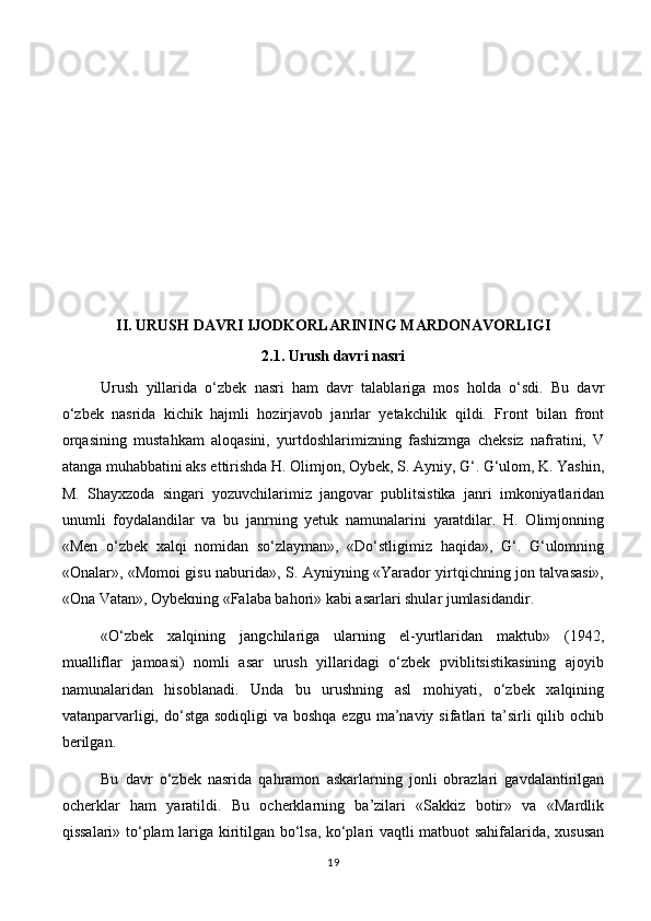 II.  URUSH DAVRI IJODKORLARINING MARDONAVORLIGI 
2.1. Urush davri nasri 
Urush   yillarida   o‘zbek   nasri   ham   davr   talablariga   mos   holda   o‘sdi.   Bu   davr
o‘zbek   nasrida   kichik   hajmli   hozirjavob   janrlar   yetakchilik   qildi.   Front   bilan   front
orqasining   mustahkam   aloqasini,   yurtdoshlarimizning   fashizmga   cheksiz   nafratini,   V
atanga muhabbatini aks ettirishda H. Olimjon, Oybek, S. Ayniy, G‘. G‘ulom, K. Yashin,
M.   Shayxzoda   singari   yozuvchilarimiz   jangovar   publitsistika   janri   imkoniyatlaridan
unumli   foydalandilar   va   bu   janrning   yetuk   namunalarini   yaratdilar.   H.   Olimjonning
«Men   o‘zbek   xalqi   nomidan   so‘zlayman»,   «Do‘stligimiz   haqida»,   G‘.   G‘ulomning
«Onalar», «Momoi gisu naburida», S. Ayniyning «Yarador yirtqichning jon talvasasi»,
«Ona Vatan», Oybekning «Falaba bahori» kabi asarlari shular jumlasidandir. 
«O‘zbek   xalqining   jangchilariga   ularning   el-yurtlaridan   maktub»   (1942,
mualliflar   jamoasi)   nomli   asar   urush   yillaridagi   o‘zbek   pviblitsistikasining   ajoyib
namunalaridan   hisoblanadi.   Unda   bu   urushning   asl   mohiyati,   o‘zbek   xalqining
vatanparvarligi, do‘stga sodiqligi  va boshqa ezgu  ma’naviy  sifatlari  ta’sirli  qilib ochib
berilgan. 
Bu   davr   o‘zbek   nasrida   qahramon   askarlarning   jonli   obrazlari   gavdalantirilgan
ocherklar   ham   yaratildi.   Bu   ocherklarning   ba’zilari   «Sakkiz   botir»   va   «Mardlik
qissalari» to‘plam lariga kiritilgan bo‘lsa, ko‘plari vaqtli matbuot sahifalarida, xususan
19