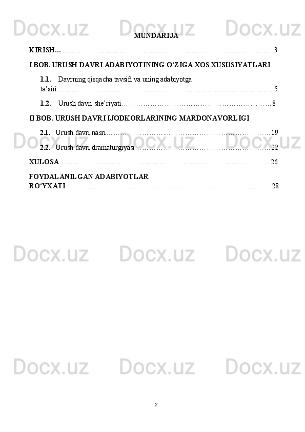 MUNDARIJA
KIRISH… ………………………………………………………………………....…..3
I BOB. URUSH DAVRI ADABIYOTINING O‘ZIGA XOS XUSUSIYATLARI
1.1.      Davrning qisqacha tavsifi va uning adabiyotga 
ta’siri………………………………………………….............................................5
1.2.     Urush davri she’riyati………………………………………………....……8
II BOB. URUSH DAVRI IJODKORLARINING MARDONAVORLIGI
2.1.    Urush davri nasri……………………....……………………………………19
2.2.    Urush davri dramaturgiyasi…………………………………………………22
XULOSA ……………………………………………………………………………..26
FOYDALANILGAN ADABIYOTLAR 
RO‘YXATI ………………………........................…………………………………...28
2 