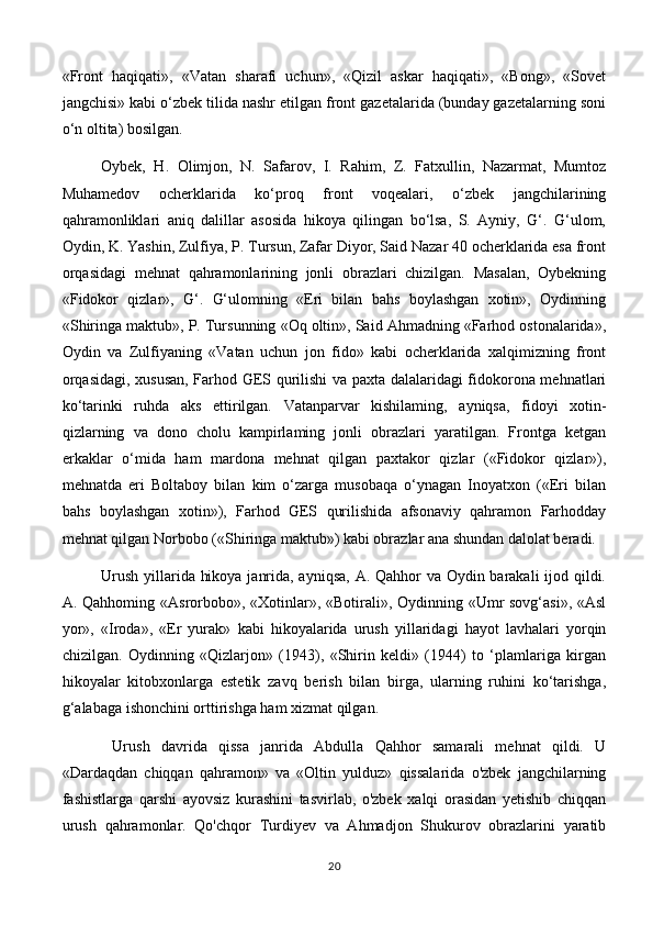 «Front   haqiqati»,   «Vatan   sharafi   uchun»,   «Qizil   askar   haqiqati»,   «Bong»,   «Sovet
jangchisi» kabi o‘zbek tilida nashr etilgan front gazetalarida (bunday gazetalarning soni
o‘n oltita) bosilgan.
Oybek,   H.   Olimjon,   N.   Safarov,   I.   Rahim,   Z.   Fatxullin,   Nazarmat,   Mumtoz
Muhamedov   ocherklarida   ko‘proq   front   voqealari,   o‘zbek   jangchilarining
qahramonliklari   aniq   dalillar   asosida   hikoya   qilingan   bo‘lsa,   S.   Ayniy,   G‘.   G‘ulom,
Oydin, K. Yashin, Zulfiya, P. Tursun, Zafar Diyor, Said Nazar 40 ocherklarida esa front
orqasidagi   mehnat   qahramonlarining   jonli   obrazlari   chizilgan.   Masalan,   Oybekning
«Fidokor   qizlar»,   G‘.   G‘ulomning   «Eri   bilan   bahs   boylashgan   xotin»,   Oydinning
«Shiringa maktub», P. Tursunning «Oq oltin», Said Ahmadning «Farhod ostonalarida»,
Oydin   va   Zulfiyaning   «Vatan   uchun   jon   fido»   kabi   ocherklarida   xalqimizning   front
orqasidagi, xususan, Farhod GES qurilishi va paxta dalalaridagi fidokorona mehnatlari
ko‘tarinki   ruhda   aks   ettirilgan.   Vatanparvar   kishilaming,   ayniqsa,   fidoyi   xotin-
qizlarning   va   dono   cholu   kampirlaming   jonli   obrazlari   yaratilgan.   Frontga   ketgan
erkaklar   o‘mida   ham   mardona   mehnat   qilgan   paxtakor   qizlar   («Fidokor   qizlar»),
mehnatda   eri   Boltaboy   bilan   kim   o‘zarga   musobaqa   o‘ynagan   Inoyatxon   («Eri   bilan
bahs   boylashgan   xotin»),   Farhod   GES   qurilishida   afsonaviy   qahramon   Farhodday
mehnat qilgan Norbobo («Shiringa maktub») kabi obrazlar ana shundan dalolat beradi. 
Urush yillarida hikoya janrida, ayniqsa,  A. Qahhor  va Oydin barakali  ijod qildi.
A. Qahhoming «Asrorbobo», «Xotinlar», «Botirali», Oydinning «Umr sovg‘asi», «Asl
yor»,   «Iroda»,   «Er   yurak»   kabi   hikoyalarida   urush   yillaridagi   hayot   lavhalari   yorqin
chizilgan.   Oydinning   «Qizlarjon»   (1943),   «Shirin   keldi»   (1944)   to   ‘plamlariga   kirgan
hikoyalar   kitobxonlarga   estetik   zavq   berish   bilan   birga,   ularning   ruhini   ko‘tarishga,
g‘alabaga ishonchini orttirishga ham xizmat qilgan.
  Urush   davrida   qissa   janrida   Abdulla   Qahhor   samarali   mehnat   qildi.   U
«Dardaqdan   chiqqan   qahramon»   va   «Oltin   yulduz»   qissalarida   o'zbek   jangchilarning
fashistlarga   qarshi   ayovsiz   kurashini   tasvirlab,   o'zbek   xalqi   orasidan   yetishib   chiqqan
urush   qahramonlar.   Qo'chqor   Turdiyev   va   Ahmadjon   Shukurov   obrazlarini   yaratib
20 