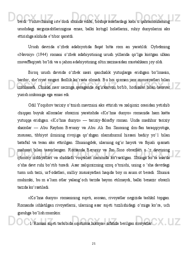 berdi. Yozuvchining iste’dodi shunda ediki, boshqa asarlardagi kabi u qahramonlarning
urushdagi   sarguzashtlarinigina   emas,   balki   ko'ngil   holatlarini,   ruhiy   dunyolarini   aks
ettirishga alohida e’tibor qaratdi. 
Urush   davrida   o‘zbek   adabiyotida   faqat   bitta   rom   an   yaratildi:   Oybekning
«Navoiy»   (1944)   romani   o‘zbek   adabiyotining   urush   yillarida   qo‘lga   kiritgan   ulkan
muvaffaqiyati bo‘ldi va u jahon adabiyotining oltin xazinasidan mustahkam joy oldi. 
Biroq   urush   davrida   о ‘zbek   nasri   qanchalik   yutuqlarga   erishgan   bo‘lmasin,
baribir, she’riyat singari faollik ko‘rsata olmadi. Bu hoi qisman janr xususiyatlari bilan
izohlanadi.   Chunki   nasr   nazmga   qaraganda   og‘irkarvon   bo'lib,   hodisalar   bilan   baravar
yurish imkoniga ega emas edi.
Odil Yoqubov tarixiy  о ‘tmish mavzuini aks ettirish va xalqimiz orasidan yetishib
chiqqan   buyuk   allomalar   obrazini   yaratishda   «Ko‘hna   dunyo»   romanida   ham   katta
yutuqqa   erishgan.   «Ko‘hna   dunyo»   —   tarixiy-falsafiy   roman.   Unda   mashhur   tarixiy
shaxslar   —   Abu   Rayhon   Beruniy   va   Abu   Ali   Ibn   Sinoning   ilm-fan   taraqqiyotiga,
xususan,   tibbiyot   ilmining   rivojiga   qo‘shgan   olamshumul   hissasi   badiiy   yo‘1   bilan
batafsil   va   teran   aks   ettirilgan.   Shuningdek,   ularning   og‘ir   hayoti   va   fojiali   qismati
mahorat   bilan   tasvirlangan.   Romanda   Beruniy   va   Ibn   Sino   obrazlari   o   ‘z   davrining
ijtimoiy   ziddiyatlari   va   shiddatli   voqealari   zaminida   ko‘rsatilgan.   Shunga  ko‘ra  asarda
o‘sha davr ruhi bo‘rtib turadi. Asar xalqimizning uzoq o‘tmishi, uning o ‘sha davrdagi
turm   ush   tarzi,   urf-odatlari,   milliy   xususiyatlari   haqida   boy  m   aium   ot   beradi.   Shunisi
muhimki,   bu   m   a’lum   otlar   yalang‘och   tarzda   bayon   etilmaydi,   balki   benazir   obrazli
tarzda ko‘rsatiladi. 
«Ko‘hna   dunyo»   romanining   sujeti,   asosan,   rivoyatlar   negizida   tashkil   topgan.
Romanda   ishlatilgan   rivoyatlarni,   ularning   asar   sujeti   tuzilishidagi   o‘rniga   ko‘ra,   uch
guruhga bo‘lish mumkin:
 1. Roman sujeti tarkibida «qistirma hikoya» sifatida berilgan rivoyatlar. 
21 