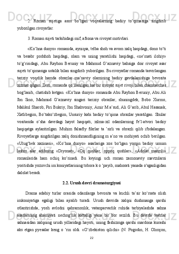 2.   Roman   sujetiga   asos   bo‘lgan   voqealarning   badiiy   to‘qimasiga   singdirib
yuborilgan rivoyatlar. 
3. Roman sujeti tarkibidagi mif, afsona va rivoyat motivlari. 
«Ko‘hna dunyo» romanida, ayniqsa, telba shoh va avom xalq haqidagi, dono to‘ti
va   besabr   podshoh   haqidagi,   olam   va   uning   yaratilishi   haqidagi,   «ne’mati   ilohiy»
to‘g‘risidagi,   Abu   Rayhon   Beruniy   va   Mahmud   G‘aznaviy   bahsiga   doir   rivoyat   asar
sujeti to‘qimasiga ustalik bilan singdirib yuborilgan. Bu rivoyatlar romanda tasvirlangan
tarixiy   voqelik   hamda   obrazlar   ma’naviy   olamining   badiiy   gavdalanishiga   bevosita
xizmat qilgan. Zero, romanda qo‘llanilgan har bir rivoyat sujet rivoji bilan chambarchas
bog‘lanib, chatishib ketgan. «Ko‘hna dunyo» romanida Abu Rayhon Beruniy, Abu Ali
Ibn   Sino,   Mahmud   G‘aznaviy   singari   tarixiy   obrazlar,   shuningdek,   Bobo   Xurmo,
Malikul Sharob, Piri Bukriy, Ibn Shahvoniy, Amir M a’sud, Ali G‘arib, Abul Hasanak,
Xatlibegim,   Bo‘tako‘zbegim,   Unsuriy   kabi   badiiy   to‘qima   obrazlar   yaratilgan.   Shular
vositasida   o‘sha   davrdagi   hayot   haqiqati,   xilma-xil   odamlarning   fe’l-atvori   badiiy
haqiqatga   aylantirilgan.   Muhim   falsafiy   fikrlar   ta   ’sirli   va   obrazli   qilib   ifodalangan.
Rivoyatlarga singdirilgan xalq donishmandligining m a’no va mohiyati ochib berilgan.
«Ulug‘bek   xazinasi»,   «Ko‘hna   dunyo»   asarlariga   xos   bo‘lgan   yorqin   badiiy   umum
lashm   alar   adibning   «Diyonat»,   «Oq   qushlar,   oppoq   qushlar»,   «Adolat   manzili»
romanlarida   ham   ochiq   ko‘rinadi.   Bu   keyingi   uch   roman   zamonaviy   mavzularni
yoritishda yozuvchi im koniyatlarining tobora k o ‘payib, mahorati yanada o'sganligidan
dalolat beradi.
2.2. Urush davri dramaturgiyasi
Drama   adabiy   turlar   orasida   odamlarga   bevosita   va   kuchli   ta’sir   ko‘rsata   olish
imkoniyatiga   egaligi   bilan   ajralib   turadi.   Urush   davrida   xalqni   dushmanga   qarshi
otlantirishda,   yosh   avlodni   qahramonlik,   vatanparvarlik   ruhida   tarbiyalashda   sahna
asarlarining   ahamiyati   nechog‘lik   kattaligi   yana   bir   bor   sezildi.   Bu   davrda   teatrlar
sahnasidan   xalqning urush  yillaridagi   hayoti, uning  fashizmga   qarshi  mardona  kurashi
aks   etgan   pyesalar   keng   o   ‘rin   oldi.   «O‘zbekiston   qilichi»   (N.   Pogodin,   H.   Olimjon,
22 