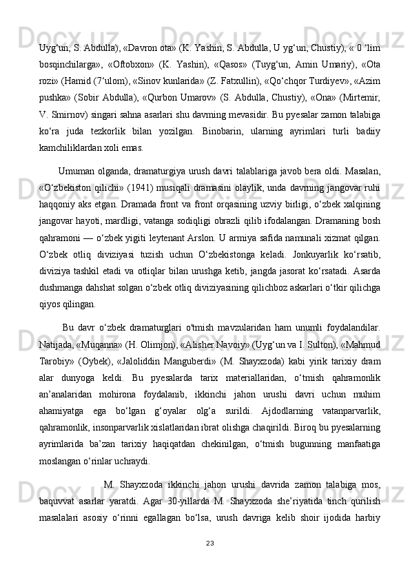 Uyg‘un, S. Abdulla), «Davron ota» (K. Yashin, S. Abdulla, U yg‘un, Chustiy), « 0 ‘lim
bosqinchilarga»,   «Oftobxon»   (K.   Yashin),   «Qasos»   (Tuyg‘un,   Amin   Umariy),   «Ota
rozi» (Hamid (7‘ulom), «Sinov kunlarida» (Z. Fatxullin), «Qo‘chqor Turdiyev», «Azim
pushka»   (Sobir   Abdulla),   «Qurbon   Umarov»   (S.   Abdulla,   Chustiy),   «Ona»   (Mirtemir,
V. Smirnov) singari sahna asarlari shu davming mevasidir. Bu pyesalar zamon talabiga
ko‘ra   juda   tezkorlik   bilan   yozilgan.   Binobarin,   ularning   ayrimlari   turli   badiiy
kamchiliklardan xoli emas. 
Umuman olganda, dramaturgiya urush davri talablariga javob bera oldi. Masalan,
«O‘zbekiston   qilichi»   (1941)   musiqali   dramasini   olaylik,   unda   davrning   jangovar   ruhi
haqqoniy aks  etgan. Dramada front va front  orqasining uzviy birligi, o‘zbek xalqining
jangovar hayoti, mardligi, vatanga sodiqligi obrazli qilib ifodalangan. Dramaning bosh
qahramoni —   о ‘zbek yigiti leytenant Arslon. U armiya safida namunali xizmat qilgan.
O‘zbek   otliq   diviziyasi   tuzish   uchun   O‘zbekistonga   keladi.   Jonkuyarlik   ko‘rsatib,
diviziya  tashkil  etadi  va   otliqlar  bilan  urushga  ketib,  jangda   jasorat   ko‘rsatadi.   Asarda
dushmanga dahshat solgan o‘zbek otliq diviziyasining qilichboz askarlari o‘tkir qilichga
qiyos qilingan.
  Bu   davr   o‘zbek   dramaturglari   o'tmish   mavzularidan   ham   unumli   foydalandilar.
Natijada, «Muqanna» (H. Olimjon), «Alisher Navoiy» (Uyg‘un va I. Sulton), «Mahmud
Tarobiy»   (Oybek),   «Jaloliddin   Manguberdi»   (M.   Shayxzoda)   kabi   yirik   tarixiy   dram
alar   dunyoga   keldi.   Bu   pyesalarda   tarix   materiallaridan,   o‘tmish   qahramonlik
an’analaridan   mohirona   foydalanib,   ikkinchi   jahon   urushi   davri   uchun   muhim
ahamiyatga   ega   bo‘lgan   g‘oyalar   olg‘a   surildi.   Ajdodlarning   vatanparvarlik,
qahramonlik, insonparvarlik xislatlaridan ibrat olishga chaqirildi. Biroq bu pyesalarning
ayrimlarida   ba’zan   tarixiy   haqiqatdan   chekinilgan,   o‘tmish   bugunning   manfaatiga
moslangan o‘rinlar uchraydi. 
M.   Shayxzoda   ikkinchi   jahon   urushi   davrida   zamon   talabiga   mos,
baquvvat   asarlar   yaratdi.   Agar   30-yillarda   M.   Shayxzoda   she’riyatida   tinch   qurilish
masalalari   asosiy   o‘rinni   egallagan   bo‘lsa,   urush   davriga   kelib   shoir   ijodida   harbiy
23 