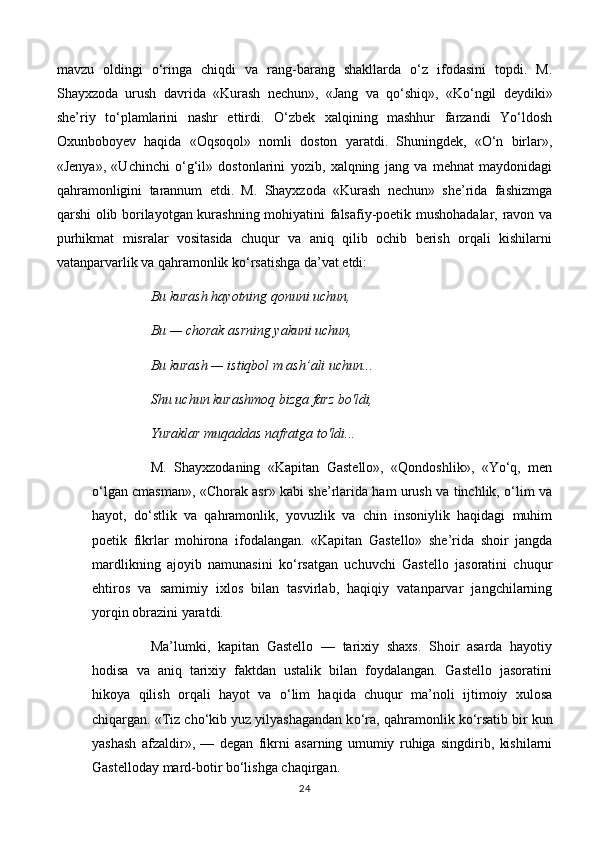 mavzu   oldingi   o‘ringa   chiqdi   va   rang-barang   shakllarda   o‘z   ifodasini   topdi.   M.
Shayxzoda   urush   davrida   «Kurash   nechun»,   «Jang   va   qo‘shiq»,   «Ko‘ngil   deydiki»
she’riy   to‘plamlarini   nashr   ettirdi.   O‘zbek   xalqining   mashhur   farzandi   Yo‘ldosh
Oxunboboyev   haqida   «Oqsoqol»   nomli   doston   yaratdi.   Shuningdek,   «O‘n   birlar»,
«Jenya»,   «Uchinchi   o‘g‘il»   dostonlarini   yozib,   xalqning   jang   va   mehnat   maydonidagi
qahramonligini   tarannum   etdi.   M.   Shayxzoda   «Kurash   nechun»   she’rida   fashizmga
qarshi olib borilayotgan kurashning mohiyatini falsafiy-poetik mushohadalar, ravon va
purhikmat   misralar   vositasida   chuqur   va   aniq   qilib   ochib   berish   orqali   kishilarni
vatanparvarlik va qahramonlik ko‘rsatishga da’vat etdi: 
Bu kurash hayotning qonuni uchun, 
Bu — chorak asrning yakuni uchun, 
Bu kurash — istiqbol m ash’ali uchun... 
Shu uchun kurashmoq bizga farz bo'ldi, 
Yuraklar muqaddas nafratga to'ldi... 
M.   Shayxzodaning   «Kapitan   Gastello»,   «Qondoshlik»,   «Yo‘q,   men
o‘lgan cmasman», «Chorak asr» kabi she’rlarida ham urush va tinchlik, o‘lim va
hayot,   do‘stlik   va   qahramonlik,   yovuzlik   va   chin   insoniylik   haqidagi   muhim
poetik   fikrlar   mohirona   ifodalangan.   «Kapitan   Gastello»   she’rida   shoir   jangda
mardlikning   ajoyib   namunasini   ko‘rsatgan   uchuvchi   Gastello   jasoratini   chuqur
ehtiros   va   samimiy   ixlos   bilan   tasvirlab,   haqiqiy   vatanparvar   jangchilarning
yorqin obrazini yaratdi. 
Ma’lumki,   kapitan   Gastello   —   tarixiy   shaxs.   Shoir   asarda   hayotiy
hodisa   va   aniq   tarixiy   faktdan   ustalik   bilan   foydalangan.   Gastello   jasoratini
hikoya   qilish   orqali   hayot   va   o‘lim   haqida   chuqur   ma’noli   ijtimoiy   xulosa
chiqargan. «Tiz cho‘kib yuz yilyashagandan k о ‘ra, qahramonlik  ko ‘rsatib bir kun
yashash   afzaldir»,   —   degan   fikrni   asarning   umumiy   ruhiga   singdirib,   kishilarni
Gastelloday mard-botir bo‘lishga chaqirgan. 
24 