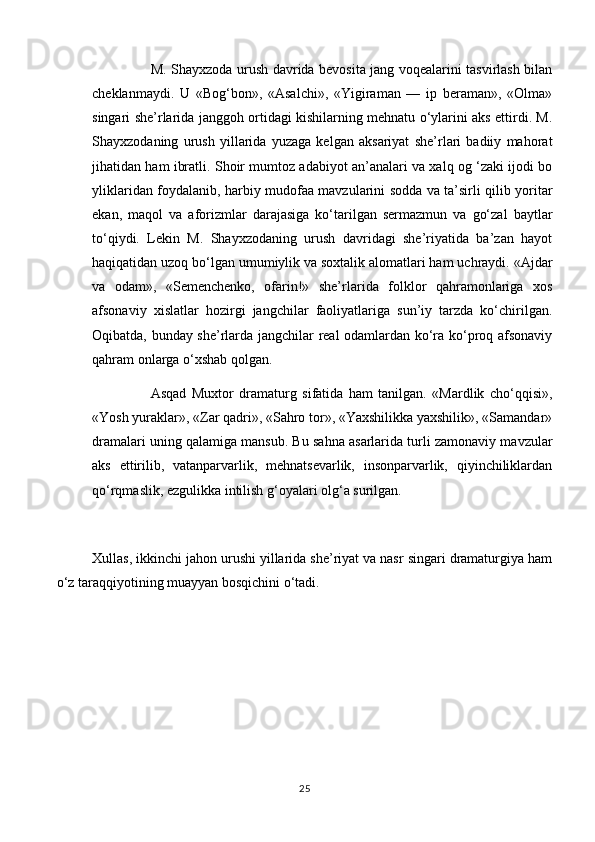 M. Shayxzoda urush davrida bevosita jang voqealarini tasvirlash bilan
cheklanmaydi.   U   «Bog‘bon»,   «Asalchi»,   «Yigiraman   —   ip   beraman»,   «Olma»
singari she’rlarida janggoh ortidagi kishilarning mehnatu o‘ylarini aks ettirdi. M.
Shayxzodaning   urush   yillarida   yuzaga   kelgan   aksariyat   she’rlari   badiiy   mahorat
jihatidan ham ibratli. Shoir mumtoz adabiyot an’analari va xalq og ‘zaki ijodi bo
yliklaridan foydalanib, harbiy mudofaa mavzularini sodda va ta’sirli qilib yoritar
ekan,   maqol   va   aforizmlar   darajasiga   ko‘tarilgan   sermazmun   va   go‘zal   baytlar
to‘qiydi.   Lekin   M.   Shayxzodaning   urush   davridagi   she’riyatida   ba’zan   hayot
haqiqatidan uzoq bo‘lgan umumiylik va soxtalik alomatlari ham uchraydi. «Ajdar
va   odam»,   «Semenchenko,   ofarin!»   she’rlarida   folklor   qahramonlariga   xos
afsonaviy   xislatlar   hozirgi   jangchilar   faoliyatlariga   sun’iy   tarzda   ko‘chirilgan.
Oqibatda, bunday she’rlarda jangchilar real odamlardan ko‘ra ko‘proq afsonaviy
qahram onlarga o‘xshab qolgan.
Asqad   Muxtor   dramaturg   sifatida   ham   tanilgan.   «Mardlik   cho‘qqisi»,
«Yosh yuraklar», «Zar qadri», «Sahro tor», «Yaxshilikka yaxshilik», «Samandar»
dramalari uning qalamiga mansub. Bu sahna asarlarida turli zamonaviy mavzular
aks   ettirilib,   vatanparvarlik,   mehnatsevarlik,   insonparvarlik,   qiyinchiliklardan
qo‘rqmaslik, ezgulikka intilish g‘oyalari olg‘a surilgan.
Xullas, ikkinchi jahon urushi yillarida she’riyat va nasr singari dramaturgiya ham
o‘z taraqqiyotining muayyan bosqichini o‘tadi.
25 