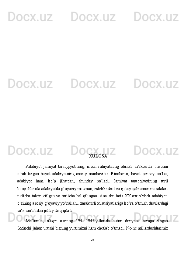 XULOSA
Adabiyot   jamiyat   taraqqiyotining,   inson   ruhiyatining   obrazli   in’ikosidir.   Insonni
о ‘rab   turgan   hayot   adabiyotning   asosiy   manbayidir.   Binobarin,   hayot   qanday   bo‘lsa,
adabiyot   ham,   k о ‘p   jihatdan,   shunday   bo‘ladi.   Jamiyat   taraqqiyotining   turli
bosqichlarida adabiyotda g‘oyaviy mazmun, estetik ideal va ijobiy qahramon masalalari
turlicha   talqin   etilgan   va   turlicha   hal   qilingan.   Ana   shu   bois   XX   asr   o‘zbek   adabiyoti
o‘zining asosiy g‘oyaviy yo‘nalishi, xarakterli xususiyatlariga k о ‘ r а   о ‘tmish davrlardagi
so‘z san’atidan jiddiy farq qiladi. 
Ma’lumki,   o‘tgan   asrning   1941-1945-yillarida   butun   dunyoni   larzaga   slogan
Ikkinchi jahon urushi bizning yurtimizni ham chetlab o‘tmadi. Ne-ne millatdoshlarimiz
26 
