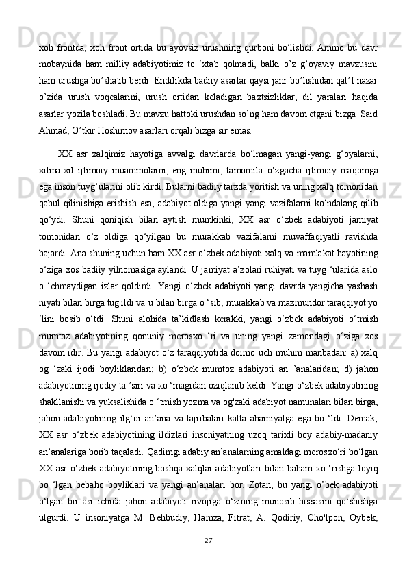 xoh   frontda,   xoh   front   ortida   bu   ayovsiz   urushning   qurboni   bo‘lishdi.   Ammo   bu   davr
mobaynida   ham   milliy   adabiyotimiz   to   ‘xtab   qolmadi,   balki   o’z   g’oyaviy   mavzusini
ham urushga bo’shatib berdi. Endilikda badiiy asarlar qaysi janr bo’lishidan qat’I nazar
o’zida   urush   voqealarini,   urush   ortidan   keladigan   baxtsizliklar,   dil   yaralari   haqida
asarlar yozila boshladi. Bu mavzu hattoki urushdan so’ng ham davom etgani bizga  Said
Ahmad, O’tkir Hoshimov asarlari orqali bizga sir emas. 
XX   asr   xalqimiz   hayotiga   avvalgi   davrlarda   bo‘lmagan   yangi-yangi   g‘oyalarni,
xilma-xil   ijtimoiy   muammolarni,   eng   muhimi,   tamomila   о ‘zgacha   ijtimoiy   maqomga
ega inson tuyg‘ularini olib kirdi. Bularni badiiy tarzda yoritish va uning xalq tomonidan
qabul qilinishiga erishish esa, adabiyot oldiga yangi-yangi vazifalarni   k о ‘ndalang qilib
qo‘ydi.   Shuni   qoniqish   bilan   aytish   mumkinki,   XX   asr   о ‘ zbek   adabiyoti   jamiyat
tomonidan   о ‘z   oldiga   qo‘yilgan   bu   murakkab   vazifalarni   muvaffaqiyatli   ravishda
bajardi. Ana shuning uchun ham XX asr  о ‘zbek adabiyoti xalq va mamlakat hayotining
о ‘ziga xos badiiy yilnomasiga aylandi. U jamiyat a’zolari ruhiyati va tuyg ‘ularida aslo
о   ‘chmaydigan   izlar   qoldirdi.   Yangi   о ‘zbek   adabiyoti   yangi   davrda   yangicha   yashash
niyati bilan birga tug'ildi va  u  bilan birga  о  ‘sib, murakkab va mazmundor taraqqiyot yo
‘lini   bosib   о ‘tdi.   Shuni   alohida   ta’kidlash   kerakki,   yangi   о ‘zbek   adabiyoti   о ‘tmish
mumtoz   adabiyotining   qonuniy   merosxo   ‘ri   va   uning   yangi   zamondagi   о ‘ziga   xos
davom idir. Bu yangi adabiyot   о ‘z taraqqiyotida doimo uch muhim manbadan: a) xalq
og   ‘zaki   ijodi   boyliklaridan;   b)   о ‘zbek   mumtoz   adabiyoti   an   ’analaridan;   d)   jahon
adabiyotining ijodiy ta ’siri va  ко  ‘magidan oziqlanib keldi. Yangi  о ‘zbek adabiyotining
shakllanishi va yuksalishida  о  ‘tmish yozma va og'zaki adabiyot namunalari bilan birga,
jahon   adabiyotining   ilg‘or   an’ana   va   tajribalari   katta   ahamiyatga   ega   bo   ‘ldi.   Demak,
XX   asr   о ‘zbek   adabiyotining   ildizlari   insoniyatning   uzoq   tarixli   boy   adabiy-madaniy
an’analariga borib taqaladi. Qadimgi adabiy an’analarning amaldagi merosxo‘ri bo‘lgan
XX asr   о ‘zbek adabiyotining boshqa xalqlar adabiyotlari bilan baham   ко   ‘rishga loyiq
bo   ‘lgan   bebaho   boyliklari   va   yangi   an’analari   bor.   Zotan,   bu   yangi   о ’ bek   adabiyoti
о ‘tgan   bir   asr   ichida   jahon   adabiyoti   rivojiga   о ‘zining   munosib   hissasini   qo‘shishga
ulgurdi.   U   insoniyatga   M.   Behbudiy,   Hamza,   Fitrat,   A.   Qodiriy,   Cho'lpon,   Oybek,
27 