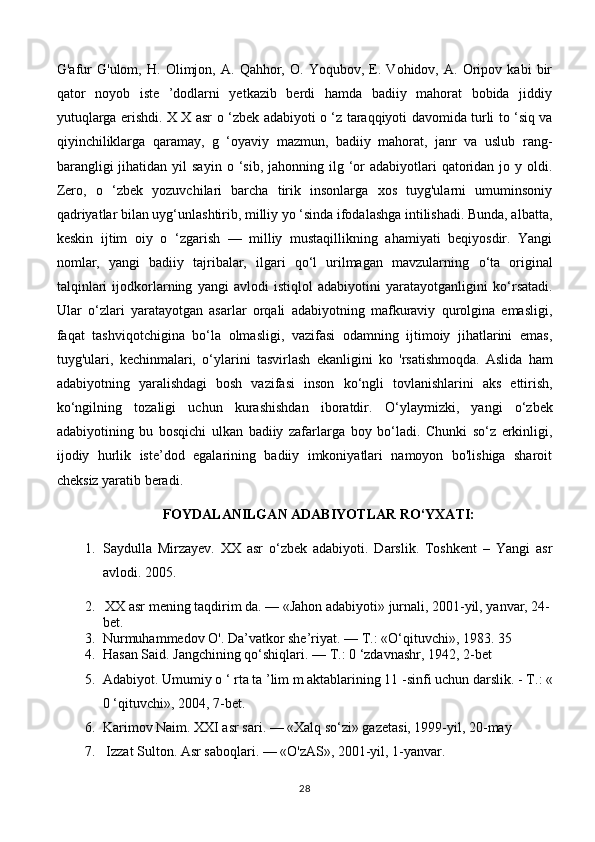 G'afur   G'ulom,   H.   Olimjon,   A.   Qahhor,   O.   Yoqubov,   E.   Vohidov,   A.   Oripov   kabi   bir
qator   noyob   iste   ’dodlarni   yetkazib   berdi   hamda   badiiy   mahorat   bobida   jiddiy
yutuqlarga erishdi. X X asr   о   ‘zbek adabiyoti   о   ‘z taraqqiyoti davomida turli to ‘siq va
qiyinchiliklarga   qaramay,   g   ‘oyaviy   mazmun,   badiiy   mahorat,   janr   va   uslub   rang-
barangligi   jihatidan yil   sayin   о   ‘sib,  jahonning ilg  ‘or  adabiyotlari   qatoridan  jo y  oldi.
Zero,   о   ‘zbek   yozuvchilari   barcha   tirik   insonlarga   xos   tuyg'ularni   umuminsoniy
qadriyatlar bilan uyg‘unlashtirib, milliy yo ‘sinda ifodalashga intilishadi. Bunda, albatta,
keskin   ijtim   oiy   о   ‘zgarish   —   milliy   mustaqillikning   ahamiyati   beqiyosdir.   Yangi
nomlar,   yangi   badiiy   tajribalar,   ilgari   qo‘l   urilmagan   mavzularning   о ‘ta   original
talqinlari   ijodkorlarning   yangi   avlodi   istiqlol   adabiyotini   yaratayotganligini   k о ‘rsatadi.
Ular   о ‘zlari   yaratayotgan   asarlar   orqali   adabiyotning   mafkuraviy   qurolgina   emasligi,
faqat   tashviqotchigina   bo‘la   olmasligi,   vazifasi   odamning   ijtimoiy   jihatlarini   emas,
tuyg'ulari,   kechinmalari,   о ‘ylarini   tasvirlash   ekanligini   k о   'rsatishmoqda.   Aslida   ham
adabiyotning   yaralishdagi   bosh   vazifasi   inson   k о ‘ ngli   tovlanishlarini   aks   ettirish,
k о ‘ngilning   tozaligi   uchun   kurashishdan   iboratdir.   О ‘ylaymizki,   yangi   о ‘zbek
adabiyotining   bu   bosqichi   ulkan   badiiy   zafarlarga   boy   bo‘ladi.   Chunki   so‘z   erkinligi,
ijodiy   hurlik   iste’dod   egalarining   badiiy   imkoniyatlari   namoyon   bo'lishiga   sharoit
cheksiz yaratib beradi.
FOYDALANILGAN ADABIYOTLAR RO‘YXATI:
1. Saydulla   Mirzayev.   XX   asr   o‘zbek   adabiyoti.   Darslik.   Toshkent   –   Yangi   asr
avlodi. 2005.
2.   XX asr mening taqdirim da. — «Jahon adabiyoti» jurnali, 2001-yil, yanvar, 24-
bet.
3. Nurmuhammedov O'. Da’vatkor she’riyat. —  Т .: «O‘qituvchi», 1983. 35
4. Hasan Said. Jangchining qo‘shiqlari. —  Т .: 0 ‘zdavnashr, 1942, 2-bet
5. Adabiyot. Umumiy  о  ‘ rta ta ’lim m aktablarining 11 -sinfi uchun darslik. -  Т .: «
0 ‘qituvchi», 2004, 7-bet.
6. Karimov Naim. XXI asr sari. — «Xalq so‘zi» gazetasi, 1999-yil, 20-may
7.  Izzat Sulton. Asr saboqlari. — «O'zAS», 2001-yil, 1-yanvar.
28 