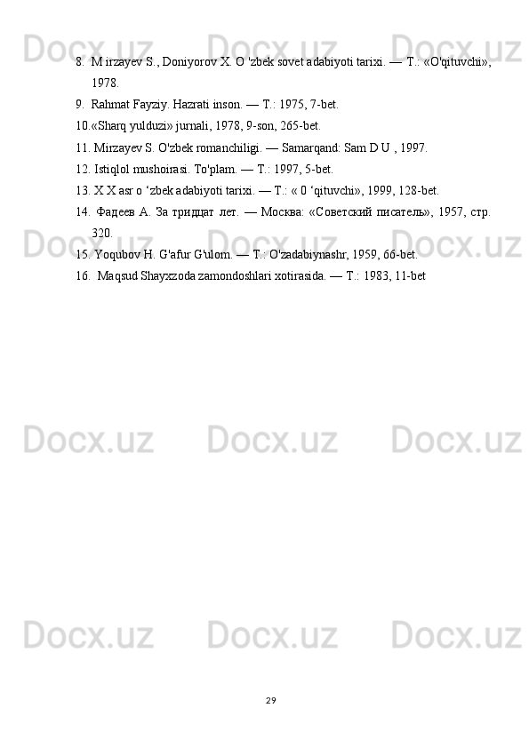 8. M irzayev S., Doniyorov X. O 'zbek sovet adabiyoti tarixi. —  Т .: «O'qituvchi»,
1978.
9. Rahmat Fayziy. Hazrati inson. —  Т .: 1975, 7-bet.
10. «Sharq yulduzi» jurnali, 1978, 9-son, 265-bet.
11.  Mirzayev S. O'zbek romanchiligi. — Samarqand: Sam D U , 1997.
12.  Istiqlol mushoirasi. To'plam. —  Т .: 1997, 5-bet.
13.  X X asr o ‘zbek adabiyoti tarixi. —  Т .: « 0 ‘qituvchi», 1999, 128-bet.
14.   Фадеев   А.   За   тридцат   лет.   —   Москва:   «Советский   писатель»,   1957,   стр.
320.
15.  Yoqubov H. G'afur G'ulom. — Т.: O'zadabiynashr, 1959, 66-bet.
16.    Maqsud Shayxzoda zamondoshlari xotirasida. —  Т .: 1983, 11-bet
29 