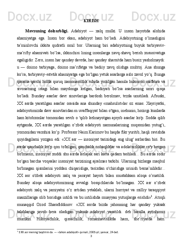 KIRISH
Mavzuning   dolzarbligi.   Adabiyot   —   xalq   mulki.   U   inson   hayotida   alohida
ahamiyatga   ega.   Inson   bor   ekan,   adabiyot   ham   bo‘ladi.   Adabiyotning   o‘lmasligini
ta’minlovchi   ikkita   qudratli   omil   bor.   Ularning   biri   adabiyotning   buyuk   tarbiyaviv-
ma’rifiy   ahamivati   bo‘lsa,   ikkinchisi   lining   insonlarga   zavq-shavq   berish   xususivatiga
egaligidir. Zero, inson har qanday davrda, har qanday sharoitda ham busiz yasholmaydi:
u   —   doimo   tarbiyaga,   doimo   ma’rifatga   va   badiiy   zavq   olishga   muhtoj.   Ana   shunga
ko‘ra, tarbiyaviy-estetik ahamiyatga ega bo‘lgan yetuk asarlarga aslo zavol yo‘q. Bunga
qarama-qarshi  holda quruq zamonasozlik  ruhida yozilgan hanula hukmron mafkura va
sivosatning   istagi   bilan   maydonga   kelgan,   badiiyati   bo‘lsa   asarlarning   umri   qisqa
bo‘ladi.   Bunday   asarlar   davr   sinovlariga   bardosh   berolmav,   tezda   unutiladi.   Afsuski,
XX   asrda   yaratilgan   asarlar   orasida   ana   shunday   «mahsulot»lar   oz   emas.   Xayriyatki,
adabiyotimizda davr sinovlaridan m uvaffaqiyat bilan  о 'tgan, inehunin, hozirgi kunlarda
ham kitobxonlar tomonidan sevib   о   'qilib kelinayotgan ajoyib asarlar ko'p. Sodda qilib
aytganda,   XX   asrda   yaratilgan   o‘zbek   adabiyoti   namunalarining   nuqsonidan   yutug‘i,
yomonidan vaxshisi  k о ‘p. Professor Naim Karimov bu haqda fikr yuritib, haqli ravishda
quyidagilarni  yozgan  edi:  «XX asr  — insoniyat  tarixidagi  eng ulug' asrlardan  biri. Bu
asrda qanchalik   ko‘ p qon to'kilgan, qanchalik nohaqliklar va adolatsizliklar ro'y bergan
bo'lmasin, insoniyat xuddi shu asrda kelajak sari katta qadam tashladi... Bu asrda sodir
bo‘gan barcha voqealar insoniyat tarixining ajralmas tarkibi. Ularning bizlarga maqbul
bo'lmagan   qismlarini   yoddan   chiqarisliga,   tarixdan   o'chirishga   urinish   bema’nilikdir...
XX   asr   o'zbek   adabiyoti   xalq   va   jamiyat   hayoti   bilan   mustahkam   aloqa   o’rnatildi.
Bunday   aloqa   adabiyotimizning   avvalgi   bosqichlarida   bo’lmagan.   XX   asr   о ‘zbek
adabiyoti   xalq   va   jamiyatni   о ‘z   ortidan   yetaklab,   ularni   hurriyat   va   milliy   taraqqiyot
manzillariga olib borishga intildi va bu intilishda muayyan yutuqlarga erishdi» 1
. Atoqli
munaqqid   Ozod   Sharafiddinov:   «XX   asrda   bizda   jahonning   har   qanday   yuksak
talablariga   javob   bera   oladigan   yuksak   adabiyot   yaratildi.   deb   baralla   aytishimiz
mumkin.   Hikoyachilik,   qissachilik,   romannavislikda   ham,   she’riyatda   ham.
1
 1 XX asr mening taqdirim da. — «Jahon adabiyoti» jurnali, 2001-yil, yanvar, 24-bet.
3 