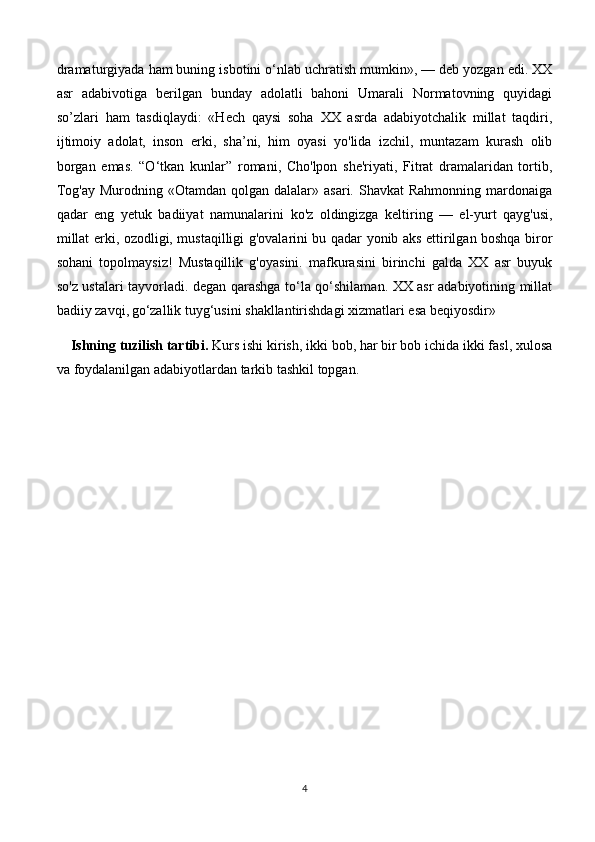 dramaturgiyada ham buning isbotini o‘nlab uchratish mumkin», — deb yozgan edi. XX
asr   adabivotiga   berilgan   bunday   adolatli   bahoni   Umarali   Normatovning   quyidagi
so’zlari   ham   tasdiqlaydi:   «Hech   qaysi   soha   XX   asrda   adabiyotchalik   millat   taqdiri,
ijtimoiy   adolat,   inson   erki,   sha’ni,   him   oyasi   yo'lida   izchil,   muntazam   kurash   olib
borgan   emas.   “O‘tkan   kunl ar”   romani,   Cho'lpon   she'riyati,   Fitrat   dramalaridan   tortib,
Tog'ay  Murodning  «Otamdan qolgan  dalalar» asari.  Shavkat   Rahmonning  mardonaiga
qadar   eng   yetuk   badiiyat   namunalarini   ko 'z   oldingizga   keltiring   —   el-yurt   qayg'usi,
millat erki, ozodligi, mustaqilligi g'ovalarini bu qadar yonib aks ettirilgan boshqa biror
sohani   topolmaysiz!   Mustaqillik   g'oyasini.   mafkurasini   birinchi   galda   XX   asr   buyuk
so'z ustalari tayvorladi. degan qarashga to‘la qo‘shilaman. XX asr adabiyotining millat
badiiy zavqi,   go‘zallik tuyg‘usini shakllantirishdagi xizmatlari esa beqiyosdir»
Ishning tuzilish tartibi.  Kurs ishi kirish, ikki bob, har bir bob ichida ikki fasl, xulosa
va foydalanilgan adabiyotlardan tarkib tashkil topgan. 
4 