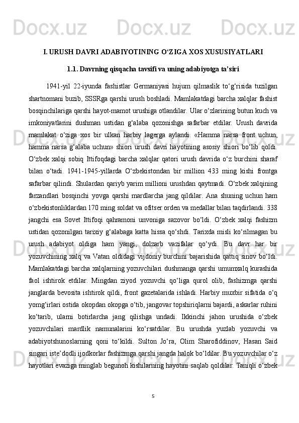 I.  URUSH DAVRI ADABIYOTINING O‘ZIGA XOS XUSUSIYATLARI
1.1.  Davrning qisqacha tavsifi va uning adabiyotga ta’siri
1941-yil   22-iyunda   fashistlar   Germaniyasi   hujum   qilmaslik   to‘g‘risida   tuzilgan
shartnomani buzib, SSSRga qarshi urush boshladi. Mamlakatdagi barcha xalqlar fashist
bosqinchilariga qarshi hayot-mamot urushiga otlandilar. Ular o‘zlarining butun kuch va
imkoniyatlarini   dushman   ustidan   g‘alaba   qozonishga   safarbar   etdilar.   Urush   davrida
mamlakat   о ‘ziga   xos   bir   ulkan   harbiy   lagerga   aylandi.   «Hamma   narsa   front   uchun,
hamma   narsa   g‘alaba   uchun»   shiori   urush   davri   hayotining   asosiy   shiori   bo‘lib   qoldi.
O‘zbek   xalqi   sobiq   Ittifoqdagi   barcha   xalqlar   qatori   urush   davrida   o‘z   burchini   sharaf
bilan   o‘tadi.   1941-1945-yillarda   O‘zbekistondan   bir   million   433   ming   kishi   frontga
safarbar qilindi. Shulardan qariyb yarim millioni urushdan qaytmadi. O‘zbek xalqining
farzandlari   bosqinchi   yovga   qarshi   mardlarcha   jang   qildilar.   Ana   shuning   uchun   ham
o‘zbekistonliklardan 170 ming soldat va ofitser orden va medallar bilan taqdirlandi. 338
jangchi   esa   Sovet   Ittifoqi   qahramoni   unvoniga   sazovor   bo‘ldi.   O‘zbek   xalqi   fashizm
ustidan qozonilgan tarixiy g‘alabaga katta hissa qo‘shdi. Tarixda misli ko‘rilmagan bu
urush   adabiyot   oldiga   ham   yangi,   dolzarb   vazifalar   qo‘ydi.   Bu   davr   har   bir
yozuvchining xalq va Vatan  oldidagi  vijdoniy burchini  bajarishida qattiq sinov bo‘ldi.
Mamlakatdagi barcha xalqlarning yozuvchilari dushmanga qarshi umumxalq kurashida
faol   ishtirok   etdilar.   Mingdan   ziyod   yozuvchi   qo‘liga   qurol   olib,   fashizmga   qarshi
janglarda  bevosita   ishtirok   qildi,   front   gazetalarida  ishladi.   Harbiy   muxbir   sifatida   o‘q
yomg‘irlari ostida okopdan okopga o‘tib, jangovar topshiriqlarni bajardi, askarlar ruhini
ko‘tarib,   ularni   botirlarcha   jang   qilishga   undadi.   Ikkinchi   jahon   urushida   o‘zbek
yozuvchilari   mardlik   namunalarini   ko‘rsatdilar.   Bu   urushda   yuzlab   yozuvchi   va
adabiyotshunoslarning   qoni   to‘kildi.   Sulton   Jo‘ra,   Olim   Sharofiddinov,   Hasan   Said
singari iste’dodli ijodkorlar fashizmga qarshi jangda halok bo‘ldilar. Bu yozuvchilar o‘z
hayotlari evaziga minglab begunoh kishilarning hayotini saqlab qoldilar. Taniqli o‘zbek
5 