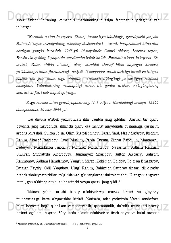 shoiri   Sulton   Jo‘raning   komandiri   marhumning   oilasiga   frontdan   quyidagicha   xat
jo‘natgan: 
“Hurmatli   о ‘rtoq Jo‘rayeva! Sizning turmush yo‘ldoshingiz, gvardiyachi jangchi
Sulton Jo‘rayev insoniyatning ashaddiy dushmanlari  — nemis bosqinchilari bilan olib
borilgan   jangda   kurashib,   1943-yil   14-noyabrda   Gomel   oblasti,   Losevsk   rayon,
Borshevka qishlog 7 yaqinida mardlarcha halok bo‘ldi. Hurmatli  о ‘rtoq Jo‘rayeva! Siz
sevimli   Vatan   oldida   о ‘zining   ulug‘   burchini   sharaf   bilan   bajargan   turmush
yo‘ldoshingiz bilan faxrlansangiz arziydi. U muqaddas urush tarixiga kiradi va kelgusi
nasllar   uni   faxr   bilan   tilga   oladilar...   Turmush   o'rtog'ingizga   berilgan   hukumat
mukofotini   Vatanimizning   mustaqilligi   uchun   o'z   qonini   to'kkan   о ‘rtog'ingizning
xotirasi va faxri deb saqlab qo'ying... 
Sizga hurmat  bilan gvardiyapolkovnigi X. I. Aliyev. Harakatdagi  armiya, 15260
dala pochtasi, 10-may 1944-yil.
  Bu   davrda   o‘zbek   yozuvchilari   ikki   frontda   jang   qildilar.   Ulardan   bir   qismi
bevosita   jang   maydonida,   ikkinchi   qismi   esa   mehnat   maydonida   dushmanga   qarshi   m
ardona kurashdi. Sulton Jo‘ra, Olim Sharofiddinov, Hasan Said, Nazir Safarov, Ibrohim
Rahim,   Sharof   Rashidov,   Ilyos   Muslim,   Parda   Tursun,   Zinnat   Fatxullin,   Mamarasul
Boboyev,   Mirzakalon   Ismoiliy,   Mumtoz   Muhamedov,   Nazarmat,   Adham   Rahmat,
Shuhrat,   Sunnatulla   Anorboyev,   Jumaniyoz   Sharipov,   Sulton   Akbariy,   Bahrom
Rahmonov, Adham Hamdamov, Yong‘in Mirzo, Zohidjon Obidov, To‘g‘on Ernazarov,
Dushan   Fayziy,   Odil   Yoqubov,   Ulug‘   Rahim,   Rahimjon   Sattorov   singari   ellik   nafar
o‘zbek shoir-yozuvchilari to‘g‘ridan-to‘g‘ri janglarda ishtirok etishdi. Ular goh jangovar
qurol, goh o‘tkir qalam bilan bosqinchi yovga qarshi jang qildi.  2
Ikkinchi   jahon   urushi   badiiy   adabiyotning   mavzu   doirasi   va   g‘oyaviy
mundarajasiga   katta   o‘zgarishlar   kiritdi.   Natijada,   adabiyotimizda   Vatan   mudofaasi
bilan   bevosita   bog‘liq   bo'lgan   vatanparvarlik,   qahramonlik,   do‘stlik   mavzulari   asosiy
o‘rinni   egalladi.   Agarda   30-yillarda   о ‘zbek   adabiyotida   tinch   hayot   va   halol   mehnat
2
 Nurmuhammedov O'. D a’vatkor she’riyat. —  Т .: « 0 ‘qituvchi», 1983.  35
6 