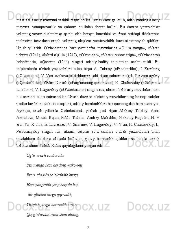 masalasi  asosiy mavzuni tashkil etgan bo‘lsa, urush davriga kelib, adabiyotning asosiy
mavzusi   vatanparvarlik   va   qahram   onlikdan   iborat   bo‘ldi.   Bu   davrda   yozuvchilar
xalqning   yovuz   dushmanga   qarshi   olib   borgan   kurashini   va   front   ortidagi   fidokorona
mehnatini   tasvirlash   orqali   xalqning   ulug'vor   yaratuvchilik   kuchini   namoyish   qildilar.
Urush   yillarida   O‘zbekistonda   harbiy-mudofaa   mavzularida   «O‘lim   yovga»,   «Vatan
uchun» (1941), «Mard o‘g‘il» (1942), «O‘zbeklar», «Vatan jonbozlariga», «O‘zbekiston
bahodirlari»,   «Qasam»   (1944)   singari   adabiy-badiiy   to‘plamlar   nashr   etildi.   Bu
to‘plamlarda   o‘zbek   yozuvchilari   bilan   birga   A.   Tolstoy   («Fidokorlik»),   I.   Erenburg
(«O‘zbeklar»), V. Vasilevskaya («Istehkomni zabt etgan qahramon»), L. Pervom ayskiy
(«Qardoshlik»), YEfim Dorosh («Farg'onaning qora kuni»), K. Chukovskiy («Xalqimiz
do‘stlari»), V. Lugovskoy («O‘zbekiston») singari rus, ukrain, belorus yozuvchilari ham
o‘z   asarlari   bilan   qatnashdilar.   Urush   davrida   o‘zbek   yozuvchilarining   boshqa   xalqlar
ijodkorlari bilan do‘stlik aloqalari, adabiy hamkorliklari har qachongidan ham kuchaydi.
Ayniqsa,   urush   yillarida   O'zbekistonda   yashab   ijod   etgan   Aleksey   Tolstoy,   Anna
Axmatova,   Mikola   Bajan,   Pablo   Tichina,   Andrey   Malishko,   N   ikolay   Pogodin,   N.   V
erta, Ya. K olas, B. Lavrentev, V. Smirnov, V. Lugovskiy, V. Y an, K. Chukovskiy, L.
Pervomayskiy   singari   rus,   ukrain,   belorus   so‘z   ustalari   o‘zbek   yozuvchilari   bilan
mustahkam   do‘stona   aloqada   bo‘ldilar,   ijodiy   hamkorlik   qildilar.   Bu   haqda   taniqli
belorus shoiri Yakub Kolas quyidagilarni yozgan edi: 
Og‘ir urush soatlarida 
Sen menga ham herding makon-uy. 
Biz  о  ‘zbek-la so‘zlashdik birga, 
Ham yangratib jang haqida kuy.
 Bir qilichni birga qayradik, 
Yirtqich yovga bermadik omon. 
Qayg‘ulardan meni shod etding, 
7 