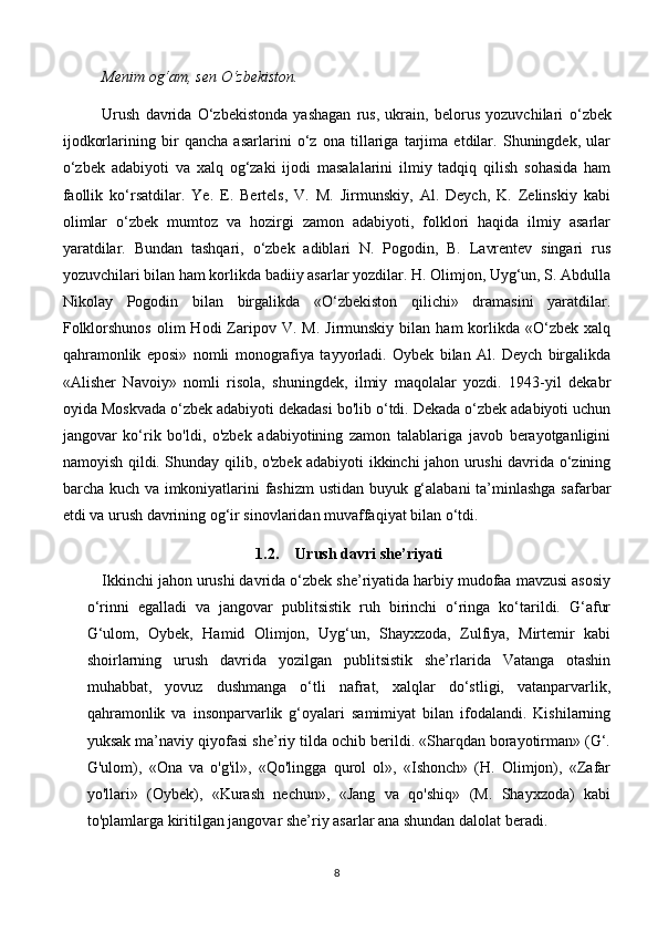 Menim og‘am, sen  О ‘zbekiston. 
Urush   davrida   O‘zbekistonda   yashagan   rus,   ukrain,   belorus   yozuvchilari   о ‘zbek
ijodkorlarining   bir   qancha   asarlarini   o‘z   ona   tillariga   tarjima   etdilar.   Shuningdek,   ular
o‘zbek   adabiyoti   va   xalq   og‘zaki   ijodi   masalalarini   ilmiy   tadqiq   qilish   sohasida   ham
faollik   ko‘rsatdilar.   Ye.   E.   Bertels,   V.   M.   Jirmunskiy,   Al.   Deych,   K.   Zelinskiy   kabi
olimlar   o‘zbek   mumtoz   va   hozirgi   zamon   adabiyoti,   folklori   haqida   ilmiy   asarlar
yaratdilar.   Bundan   tashqari,   o‘zbek   adiblari   N.   Pogodin,   B.   Lavrentev   singari   rus
yozuvchilari bilan ham korlikda badiiy asarlar yozdilar. H. Olimjon, Uyg‘un, S. Abdulla
Nikolay   Pogodin   bilan   birgalikda   «O‘zbekiston   qilichi»   dramasini   yaratdilar.
Folklorshunos  olim   Hodi   Zaripov  V.  M.   Jirmunskiy   bilan  ham   korlikda   «O‘zbek   xalq
qahramonlik   eposi»   nomli   monografiya   tayyorladi.   Oybek   bilan   Al.   Deych   birgalikda
«Alisher   Navoiy»   nomli   risola,   shuningdek,   ilmiy   maqolalar   yozdi.   1943-yil   dekabr
oyida Moskvada o‘zbek adabiyoti dekadasi bo'lib o‘tdi. Dekada o‘zbek adabiyoti uchun
jangovar   ko‘rik   bo'ldi,   o'zbek   adabiyotining   zamon   talablariga   javob   berayotganligini
namoyish qildi. Shunday qilib, o'zbek adabiyoti ikkinchi jahon urushi davrida o‘zining
barcha kuch va imkoniyatlarini fashizm  ustidan buyuk g‘alabani  ta’minlashga safarbar
etdi va urush davrining og‘ir sinovlaridan muvaffaqiyat bilan o‘tdi.  
1.2. Urush davri she’riyati
Ikkinchi jahon urushi davrida o‘zbek she’riyatida harbiy mudofaa mavzusi asosiy
o‘rinni   egalladi   va   jangovar   publitsistik   ruh   birinchi   o‘ringa   ko‘tarildi.   G‘afur
G‘ulom,   Oybek,   Hamid   Olimjon,   Uyg‘un,   Shayxzoda,   Zulfiya,   Mirtemir   kabi
shoirlarning   urush   davrida   yozilgan   publitsistik   she’rlarida   Vatanga   otashin
muhabbat,   yovuz   dushmanga   o‘tli   nafrat,   xalqlar   do‘stligi,   vatanparvarlik,
qahramonlik   va   insonparvarlik   g‘oyalari   samimiyat   bilan   ifodalandi.   Kishilarning
yuksak ma’naviy qiyofasi she’riy tilda ochib berildi. «Sharqdan borayotirman» (G‘.
G'ulom),   «Ona   va   o'g'il»,   «Qo'lingga   qurol   ol»,   «Ishonch»   (H.   Olimjon),   «Zafar
yo'llari»   (Oybek),   «Kurash   nechun»,   «Jang   va   qo'shiq»   (M.   Shayxzoda)   kabi
to'plamlarga kiritilgan jangovar she’riy asarlar ana shundan dalolat beradi.
8 