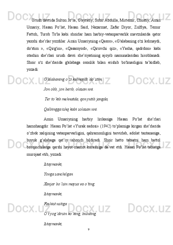  Urush davrida Sulton Jo‘ra, G'ayratiy, Sobir Abdulla, Mirtemir, Chustiy, Amin
Umariy,   Hasan   Po‘lat,   Hasan   Said,   Nazarmat,   Zafar   Diyor,   Zulfiya,   Temur
Fattoh,   Turob   To'la   kabi   shoirlar   ham   harbiy-vatanparvarlik   mavzularida   qator
yaxshi she’rlar yozdilar. Amin Umariyning «Qasos», «G'alabaning o'zi kelmaydi,
do'stim   »,   «Qirg'in»,   «Qasamyod»,   «Qiruvchi   qiz»,   «Yasha,   qadrdon»   kabi
otashin   she’rlari   urush   davri   she’riyatining   ajoyib   namunalaridan   hisoblanadi.
Shoir   o'z   she’rlarida   g'alabaga   osonlik   bilan   erishib   bo'lmasligini   ta’kidlab,
yozadi:
G‘alabaning  о ‘zi kelmaydi, do‘stim, 
Jon olib, jon berib, olasan uni.
 Ter to‘kib mehnatda, qon yutib jangda, 
Qalbingga ishq kabi solasan uni. 
Amin   Umariyning   harbiy   lirikasiga   Hasan   Po‘lat   she’rlari
hamohangdir. Hasan Po‘lat «Yurak sadosi» (1942) to‘plamiga kirgan she’rlarida
o‘zbek   xalqining   vatanparvarligini,   qahramonligini   tasvirlab,   adolat   tantanasiga,
buyuk   g‘alabaga   qat’iy   ishonch   bildiradi.   Shoir   hatto   tabiatni   ham   battol
bosqinchilarga   qarshi   hayot-mamot   kurashiga   da’vat   etdi.   Hasan   Po‘lat   tabiatga
murojaat etib, yozadi: 
Istaymanki, 
Yovga sanchilgan 
Xanjar bo‘lsin maysa va  о ‘ting.
  Istaymanki, 
Fashist ustiga 
О ‘t yog‘dirsin  k о ‘king, buluting. 
Istaymanki, 
9 