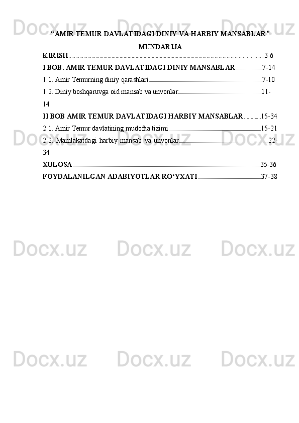 “ AMIR  TEMUR DAVLATIDAGI DINIY VA HARBIY MANSABLAR ”
MUNDARIJA
KIRISH ………………………………………………………………………………………………………………………….…….. 3-6
I  BOB .  AMIR  TEMUR DAVLATIDAGI DINIY MANSABLAR ........................... 7-14
1.1.  Amir Temurning diniy qarashlari ................................................................................................................. 7-10
1.2. Diniy boshqaruvga oid mansab va unvonlar ................................................................................... 11-
14
II BOB AMIR  TEMUR DAVLATIDAGI HARBIY MANSABLAR ……….… 15-34
2.1. Amir Temur davlatining mudofaa tizimi ............................................................................................ 15-21
2.2.   Mamlakatdagi   harbiy   mansab   va   unvonlar ......................................................................................... 22-
34
XULOSA ........................................................................................................................................................................................... 35-36
FOYDALANILGAN ADABIYOTLAR RO YXATIʻ ............................................................... 37-38