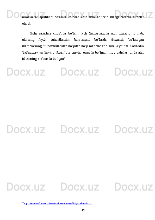 nimalardan ajratilishi borasida ko‘pdan ko‘p savollar berib, ularga batafsil javoblar
olardi. 
Xohi   safarlari   chog‘ida   bo‘lsin,   xoh   Samarqandda   ahli   ilmlarni   to‘plab,
ularning   fayzli   suhbatlaridan   bahramand   bo‘lardi.   Huzurida   bo‘ladigan
ulamolarning munozaralaridan ko‘pdan ko‘p manfaatlar olardi. Ayniqsa, Sadaddin
Taftazoniy   va   Sayyid   Sharif   Jurjoniylar   orasida   bo‘lgan   ilmiy   bahslar   jumla   ahli
islomning e’tiborida bo‘lgan 3
.
3
  https://azon.uz/content/views/amir-temurning-diniy-tushunchalari  
10 