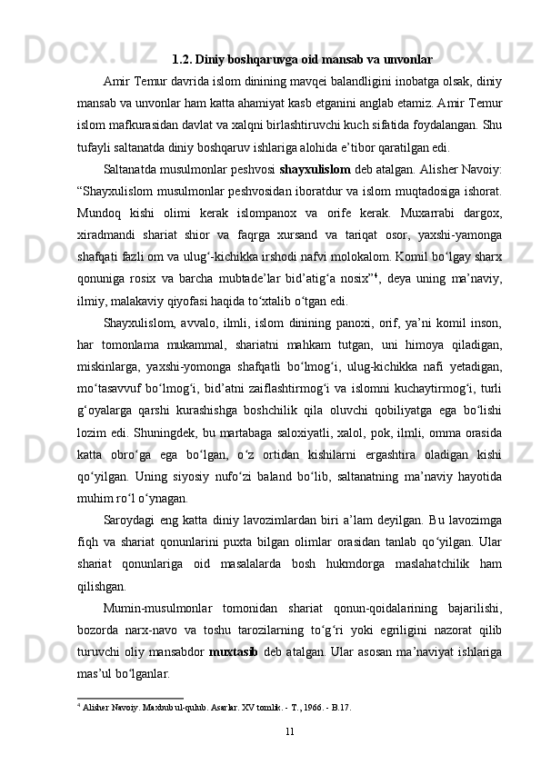 1.2. Diniy boshqaruvga oid mansab va unvonlar
Amir Temur davrida islom dinining mavqei balandligini inobatga olsak, diniy
mansab va unvonlar ham katta ahamiyat kasb etganini anglab еtamiz. Amir Temur
islom mafkurasidan davlat va xalqni birlashtiruvchi kuch sifatida foydalangan. Shu
tufayli saltanatda diniy boshqaruv ishlariga alohida e’tibor qaratilgan edi. 
Saltanatda musulmonlar peshvosi   shayxulislom  deb atalgan. Alisher Navoiy:
“Shayxulislom musulmonlar peshvosidan iboratdur va islom muqtadosiga ishorat.
Mundoq   kishi   olimi   kerak   islompanox   va   orife   kerak.   Muxarrabi   dargox,
xiradmandi   shariat   shior   va   faqrga   xursand   va   tariqat   osor,   yaxshi-yamonga
shafqati fazli om va ulug -kichikka irshodi nafvi molokalom. Komil bo lgay sharxʻ ʻ
qonuniga   rosix   va   barcha   mubtade’lar   bid’atig a   nosix”	
ʻ 4
,   deya   uning   ma’naviy,
ilmiy, malakaviy qiyofasi haqida to xtalib o tgan edi. 	
ʻ ʻ
Shayxulislom,   avvalo,   ilmli,   islom   dinining   panoxi,   orif,   ya’ni   komil   inson,
har   tomonlama   mukammal,   shariatni   mahkam   tutgan,   uni   himoya   qiladigan,
miskinlarga,   yaxshi-yomonga   shafqatli   bo lmog i,   ulug-kichikka   nafi   yеtadigan,	
ʻ ʻ
mo tasavvuf   bo lmog i,   bid’atni   zaiflashtirmog i   va   islomni   kuchaytirmog i,   turli	
ʻ ʻ ʻ ʻ ʻ
g‘oyalarga   qarshi   kurashishga   boshchilik   qila   oluvchi   qobiliyatga   ega   bo lishi	
ʻ
lozim  edi. Shuningdek, bu martabaga  saloxiyatli, xalol, pok, ilmli, omma orasida
katta   obro ga   ega   bo lgan,   o z   ortidan   kishilarni   ergashtira   oladigan   kishi	
ʻ ʻ ʻ
qo yilgan.   Uning   siyosiy   nufo zi   baland   bo lib,   saltanatning   ma’naviy   hayotida	
ʻ ʻ ʻ
muhim ro l o ynagan.	
ʻ ʻ
Saroydagi   eng   katta   diniy   lavozimlardan   biri   a’lam   deyilgan.   Bu   lavozimga
fiqh   va   shariat   qonunlarini   puxta   bilgan   olimlar   orasidan   tanlab   qo yilgan.   Ular	
ʻ
shariat   qonunlariga   oid   masalalarda   bosh   hukmdorga   maslahatchilik   ham
qilishgan.
Mumin-musulmonlar   tomonidan   shariat   qonun-qoidalarining   bajarilishi,
bozorda   narx-navo   va   toshu   tarozilarning   to g ri   yoki   egriligini   nazorat   qilib	
ʻ ʻ
turuvchi  oliy  mansabdor   muxtasib   deb  atalgan.  Ular  asosan  ma’naviyat  ishlariga
mas’ul bo lganlar. 	
ʻ
4
 Alisher Navoiy. Maxbub ul-qulub. Asarlar. XV tomlik. - T., 1966. - B.17.
11 