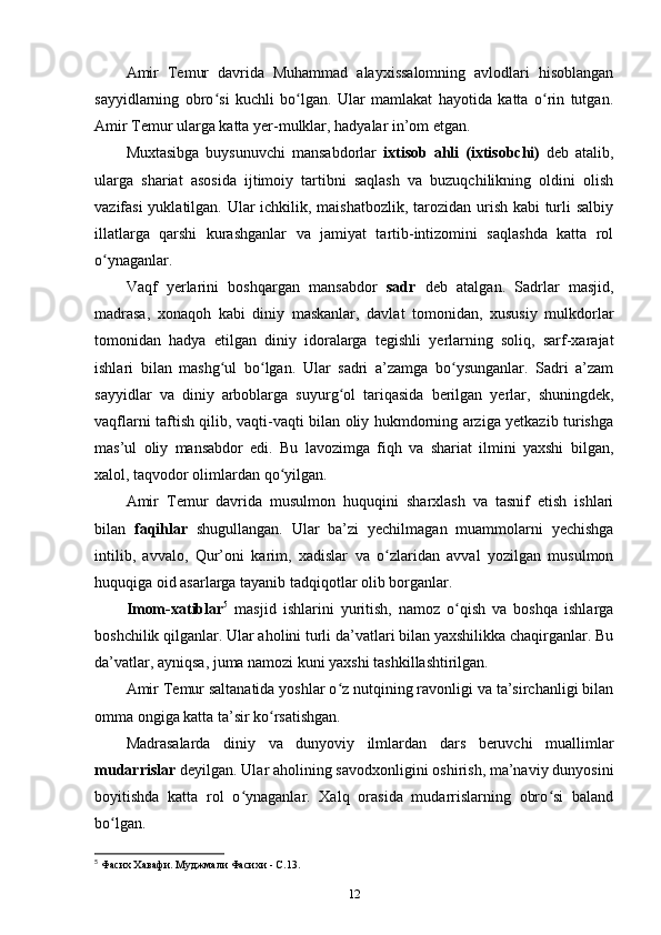 Amir   Temur   davrida   Muhammad   alayxissalomning   avlodlari   hisoblangan
sayyidlarning   obro si   kuchli   bo lgan.   Ular   mamlakat   hayotida   katta   o rin   tutgan.ʻ ʻ ʻ
Amir Temur ularga katta yеr-mulklar, hadyalar in’om etgan.
Muxtasibga   buysunuvchi   mansabdorlar   ixtisob   ahli   (ixtisobchi)   deb   atalib,
ularga   shariat   asosida   ijtimoiy   tartibni   saqlash   va   buzuqchilikning   oldini   olish
vazifasi  yuklatilgan. Ular ichkilik, maishatbozlik, tarozidan urish kabi  turli salbiy
illatlarga   qarshi   kurashganlar   va   jamiyat   tartib-intizomini   saqlashda   katta   rol
o ynaganlar. 	
ʻ
Vaqf   yеrlarini   boshqargan   mansabdor   sadr   deb   atalgan.   Sadrlar   masjid,
madrasa,   xonaqoh   kabi   diniy   maskanlar,   davlat   tomonidan,   xususiy   mulkdorlar
tomonidan   hadya   etilgan   diniy   idoralarga   tegishli   yеrlarning   soliq,   sarf-xarajat
ishlari   bilan   mashg ul   bo lgan.   Ular   sadri   a’zamga   bo ysunganlar.   Sadri   a’zam	
ʻ ʻ ʻ
sayyidlar   va   diniy   arboblarga   suyurg ol   tariqasida   berilgan   yеrlar,   shuningdek,	
ʻ
vaqflarni taftish qilib, vaqti-vaqti bilan oliy hukmdorning arziga yеtkazib turishga
mas’ul   oliy   mansabdor   edi.   Bu   lavozimga   fiqh   va   shariat   ilmini   yaxshi   bilgan,
xalol, taqvodor olimlardan qo yilgan.	
ʻ
Amir   Temur   davrida   musulmon   huquqini   sharxlash   va   tasnif   etish   ishlari
bilan   faqihlar   shugullangan.   Ular   ba’zi   yеchilmagan   muammolarni   yеchishga
intilib,   avvalo,   Qur’oni   karim,   xadislar   va   o zlaridan   avval   yozilgan   musulmon	
ʻ
huquqiga oid asarlarga tayanib tadqiqotlar olib borganlar. 
Imom-xatiblar 5
  masjid   ishlarini   yuritish,   namoz   o qish   va   boshqa   ishlarga	
ʻ
boshchilik qilganlar. Ular aholini turli da’vatlari bilan yaxshilikka chaqirganlar. Bu
da’vatlar, ayniqsa, juma namozi kuni yaxshi tashkillashtirilgan. 
Amir Temur saltanatida yoshlar o z nutqining ravonligi va ta’sirchanligi bilan	
ʻ
omma ongiga katta ta’sir ko rsatishgan. 	
ʻ
Madrasalarda   diniy   va   dunyoviy   ilmlardan   dars   beruvchi   muallimlar
mudarrislar  deyilgan. Ular aholining savodxonligini oshirish, ma’naviy dunyosini
boyitishda   katta   rol   o ynaganlar.   Xalq   orasida   mudarrislarning   obro si   baland	
ʻ ʻ
bo lgan. 	
ʻ
5
 Фасих Хавафи. Муджмали Фасихи - С.13.
12 