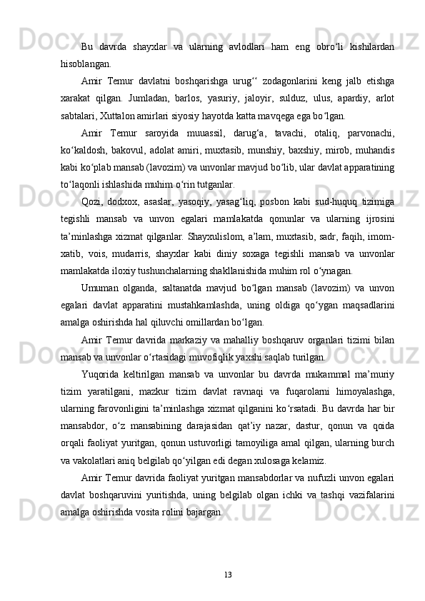 Bu   davrda   shayxlar   va   ularning   avlodlari   ham   eng   obro li   kishilardanʻ
hisoblangan. 
Amir   Temur   davlatni   boshqarishga   urug   zodagonlarini   keng   jalb   etishga	
ʻʻ
xarakat   qilgan.   Jumladan,   barlos,   yasuriy,   jaloyir,   sulduz,   ulus,   apardiy,   arlot
sabtalari, Xuttalon amirlari siyosiy hayotda katta mavqega ega bo lgan. 	
ʻ
Amir   Temur   saroyida   muuassil,   darug‘a,   tavachi,   otaliq,   parvonachi,
ko kaldosh,   bakovul,   adolat   amiri,   muxtasib,   munshiy,   baxshiy,   mirob,   muhandis	
ʻ
kabi ko plab mansab (lavozim) va unvonlar mavjud bo lib, ular davlat apparatining	
ʻ ʻ
to laqonli ishlashida muhim o rin tutganlar. 	
ʻ ʻ
Qozi,   dodxox,   asaslar,   yasoqiy,   yasag liq,   posbon   kabi   sud-huquq   tizimiga	
ʻ
tegishli   mansab   va   unvon   egalari   mamlakatda   qonunlar   va   ularning   ijrosini
ta’minlashga xizmat qilganlar. Shayxulislom, a’lam, muxtasib, sadr, faqih, imom-
xatib,   vois,   mudarris,   shayxlar   kabi   diniy   soxaga   tegishli   mansab   va   unvonlar
mamlakatda iloxiy tushunchalarning shakllanishida muhim rol o ynagan.	
ʻ
Umuman   olganda,   saltanatda   mavjud   bo lgan   mansab   (lavozim)   va   unvon	
ʻ
egalari   davlat   apparatini   mustahkamlashda,   uning   oldiga   qo ygan   maqsadlarini	
ʻ
amalga oshirishda hal qiluvchi omillardan bo lgan. 	
ʻ
Amir   Temur   davrida   markaziy   va   mahalliy   boshqaruv   organlari   tizimi   bilan
mansab va unvonlar o rtasidagi muvofiqlik yaxshi saqlab turilgan. 	
ʻ
Yuqorida   keltirilgan   mansab   va   unvonlar   bu   davrda   mukammal   ma’muriy
tizim   yaratilgani,   mazkur   tizim   davlat   ravnaqi   va   fuqarolarni   himoyalashga,
ularning farovonligini ta’minlashga xizmat qilganini ko rsatadi. Bu davrda har bir	
ʻ
mansabdor,   o z   mansabining   darajasidan   qat’iy   nazar,   dastur,   qonun   va   qoida	
ʻ
orqali faoliyat yuritgan, qonun ustuvorligi tamoyiliga amal qilgan, ularning burch
va vakolatlari aniq belgilab qo yilgan edi degan xulosaga kelamiz. 	
ʻ
Amir Temur davrida faoliyat yuritgan mansabdorlar va nufuzli unvon egalari
davlat   boshqaruvini   yuritishda,   uning   belgilab   olgan   ichki   va   tashqi   vazifalarini
amalga oshirishda vosita rolini bajargan.
13 