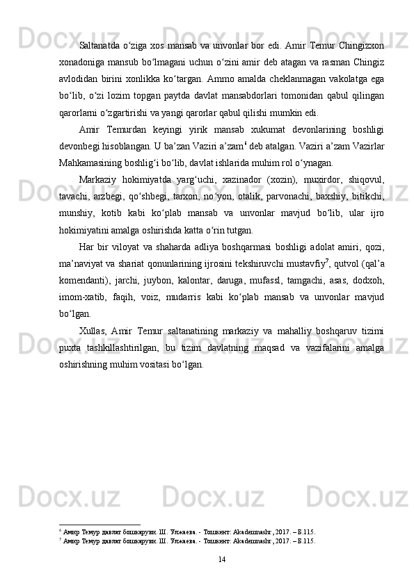 Saltanatda o ziga xos mansab  va unvonlar  bor  edi. Amir  Temur  Chingizxonʻ
xonadoniga mansub bo lmagani uchun o zini amir deb atagan va rasman Chingiz	
ʻ ʻ
avlodidan   birini   xonlikka   ko targan.   Ammo   amalda   cheklanmagan   vakolatga   ega	
ʻ
bo lib,   o zi   lozim   topgan   paytda   davlat   mansabdorlari   tomonidan   qabul   qilingan	
ʻ ʻ
qarorlarni o zgartirishi va yangi qarorlar qabul qilishi mumkin edi. 	
ʻ
Amir   Temurdan   keyingi   yirik   mansab   xukumat   devonlarining   boshligi
devonbegi hisoblangan. U ba’zan Vaziri a’zam 6
 deb atalgan. Vaziri a’zam Vazirlar
Mahkamasining boshlig i bo lib, davlat ishlarida muhim rol o ynagan. 	
ʻ ʻ ʻ
Markaziy   hokimiyatda   yarg uchi,   xazinador   (xozin),   muxirdor,   shiqovul,	
ʻ
tavachi,   arzbegi,   qo shbegi,   tarxon,   no yon,   otalik,   parvonachi,   baxshiy,   bitikchi,	
ʻ ʻ
munshiy,   kotib   kabi   ko plab   mansab   va   unvonlar   mavjud   bo lib,   ular   ijro	
ʻ ʻ
hokimiyatini amalga oshirishda katta o rin tutgan. 	
ʻ
Har   bir   viloyat   va   shaharda   adliya   boshqarmasi   boshligi   adolat   amiri,   qozi,
ma’naviyat va shariat qonunlarining ijrosini tekshiruvchi mustavfiy 7
, qutvol (qal’a
komendanti),   jarchi,   juybon,   kalontar,   daruga,   mufassl,   tamgachi,   asas,   dodxoh,
imom-xatib,   faqih,   voiz,   mudarris   kabi   ko plab   mansab   va   unvonlar   mavjud	
ʻ
bo lgan. 	
ʻ
Xullas,   Amir   Temur   saltanatining   markaziy   va   mahalliy   boshqaruv   tizimi
puxta   tashkillashtirilgan,   bu   tizim   davlatning   maqsad   va   vazifalarini   amalga
oshirishning muhim vositasi bo lgan.	
ʻ
6
 Амир Темур давлат бошкаруви. Ш. Улжаева. - Тошкент: Akademnashr, 2017. – Б.115.
7
 Амир Темур давлат бошкаруви. Ш. Улжаева. - Тошкент: Akademnashr, 2017. – Б.115.
14 