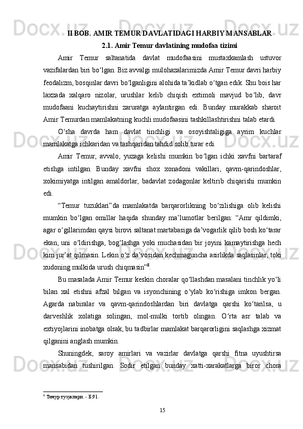 II BOB. AMIR  TEMUR DAVLATIDAGI HARBIY MANSABLAR
2.1. Amir Temur davlatining mudofaa tizimi
Amir   Temur   saltanatida   davlat   mudofaasini   mustaxkamlash   ustuvor
vazifalardan biri bo lgan. Biz avvalgi mulohazalarimizda Amir Temur davri harbiyʻ
feodalizm, bosqinlar davri bo lganligini alohida ta’kidlab o tgan edik. Shu bois har	
ʻ ʻ
laxzada   xalqaro   nizolar,   urushlar   kelib   chiqish   extimoli   mavjud   bo lib,   davr	
ʻ
mudofaani   kuchaytirishni   zaruratga   aylantirgan   edi.   Bunday   murakkab   sharoit
Amir Temurdan mamlakatning kuchli mudofaasini tashkillashtirishni talab etardi. 
O sha   davrda   ham   davlat   tinchligi   va   osoyishtaligiga   ayrim   kuchlar	
ʻ
mamlakatga ichkaridan va tashqaridan tahdid solib turar edi. 
Amir   Temur,   avvalo,   yuzaga   kelishi   mumkin   bo lgan   ichki   xavfni   bartaraf	
ʻ
etishga   intilgan.   Bunday   xavfni   shox   xonadoni   vakillari,   qavm-qarindoshlar,
xokimiyatga   intilgan   amaldorlar,   badavlat   zodagonlar   keltirib   chiqarishi   mumkin
edi. 
“Temur   tuzuklari”da   mamlakatda   barqarorlikning   bo zilishiga   olib   kelishi	
ʻ
mumkin   bo lgan   omillar   haqida   shunday   ma’lumotlar   berilgan:   “Amr   qildimki,	
ʻ
agar o gillarimdan qaysi birovi saltanat martabasiga da’vogarlik qilib bosh ko tarar	
ʻ ʻ
ekan,   uni   o ldirishga,   bog lashga   yoki   muchasidan   bir   joyini   kamaytirishga   hech	
ʻ ʻ
kim jur’at qilmasin. Lekin o z da’vosidan kechmaguncha asirlikda saqlasinlar, toki	
ʻ
xudoning mulkida urush chiqmasin” 8
. 
Bu masalada Amir Temur keskin choralar qo llashdan masalani tinchlik yo li	
ʻ ʻ
bilan   xal   etishni   afzal   bilgan   va   isyonchining   o ylab   ko rishiga   imkon   bergan.
ʻ ʻ
Agarda   nabiralar   va   qavm-qarindoshlardan   biri   davlatga   qarshi   ko tarilsa,   u	
ʻ
darveshlik   xolatiga   solingan,   mol-mulki   tortib   olingan.   O rta   asr   talab   va	
ʻ
extiyojlarini inobatga olsak, bu tadbirlar mamlakat barqarorligini saqlashga xizmat
qilganini anglash mumkin. 
Shuningdek,   saroy   amirlari   va   vazirlar   davlatga   qarshi   fitna   uyushtirsa
mansabidan   tushirilgan.   Sodir   etilgan   bunday   xatti-xarakatlarga   biror   chora
8
 Темур тузуклари. - Б.91.
15 