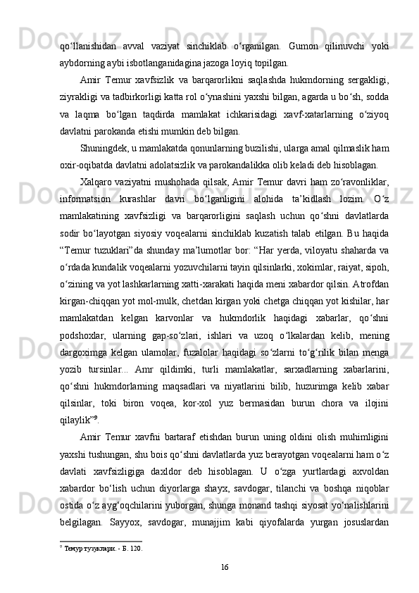 qo llanishidan   avval   vaziyat   sinchiklab   o rganilgan.   Gumon   qilinuvchi   yokiʻ ʻ
aybdorning aybi isbotlanganidagina jazoga loyiq topilgan. 
Amir   Temur   xavfsizlik   va   barqarorlikni   saqlashda   hukmdorning   sergakligi,
ziyrakligi va tadbirkorligi katta rol o ynashini yaxshi bilgan, agarda u bo sh, sodda	
ʻ ʻ
va   laqma   bo lgan   taqdirda   mamlakat   ichkarisidagi   xavf-xatarlarning   o ziyoq	
ʻ ʻ
davlatni parokanda etishi mumkin deb bilgan. 
Shuningdek, u mamlakatda qonunlarning buzilishi, ularga amal qilmaslik ham
oxir-oqibatda davlatni adolatsizlik va parokandalikka olib keladi deb hisoblagan. 
Xalqaro vaziyatni   mushohada  qilsak,  Amir  Temur   davri  ham   zo ravonliklar,	
ʻ
informatsion   kurashlar   davri   bo lganligini   alohida   ta’kidlash   lozim.   O z	
ʻ ʻ
mamlakatining   xavfsizligi   va   barqarorligini   saqlash   uchun   qo shni   davlatlarda	
ʻ
sodir   bo layotgan   siyosiy   voqealarni   sinchiklab   kuzatish   talab   etilgan.   Bu   haqida	
ʻ
“Temur   tuzuklari”da   shunday   ma’lumotlar   bor:   “Har   yеrda,   viloyatu   shaharda   va
o rdada kundalik voqealarni yozuvchilarni tayin qilsinlarki, xokimlar, raiyat, sipoh,	
ʻ
o zining va yot lashkarlarning xatti-xarakati haqida meni xabardor qilsin. Atrofdan
ʻ
kirgan-chiqqan yot mol-mulk, chetdan kirgan yoki chetga chiqqan yot kishilar, har
mamlakatdan   kelgan   karvonlar   va   hukmdorlik   haqidagi   xabarlar,   qo shni	
ʻ
podshoxlar,   ularning   gap-so zlari,   ishlari   va   uzoq   o lkalardan   kelib,   mening	
ʻ ʻ
dargoximga   kelgan   ulamolar,   fuzalolar   haqidagi   so zlarni   to g rilik   bilan   menga	
ʻ ʻ ʻ
yozib   tursinlar...   Amr   qildimki,   turli   mamlakatlar,   sarxadlarning   xabarlarini,
qo shni   hukmdorlarning   maqsadlari   va   niyatlarini   bilib,   huzurimga   kelib   xabar	
ʻ
qilsinlar,   toki   biron   voqea,   kor-xol   yuz   bermasidan   burun   chora   va   ilojini
qilaylik” 9
. 
Amir   Temur   xavfni   bartaraf   etishdan   burun   uning   oldini   olish   muhimligini
yaxshi tushungan, shu bois qo shni davlatlarda yuz berayotgan voqealarni ham o z	
ʻ ʻ
davlati   xavfsizligiga   daxldor   deb   hisoblagan.   U   o zga   yurtlardagi   axvoldan	
ʻ
xabardor   bo‘lish   uchun   diyorlarga   shayx,   savdogar,   tilanchi   va   boshqa   niqoblar
ostida o z ayg‘oqchilarini yuborgan, shunga monand tashqi siyosat yo‘nalishlarini	
ʻ
belgilagan.   Sayyox,   savdogar,   munajjim   kabi   qiyofalarda   yurgan   josuslardan
9
 Темур тузуклари. - Б. 120.
16