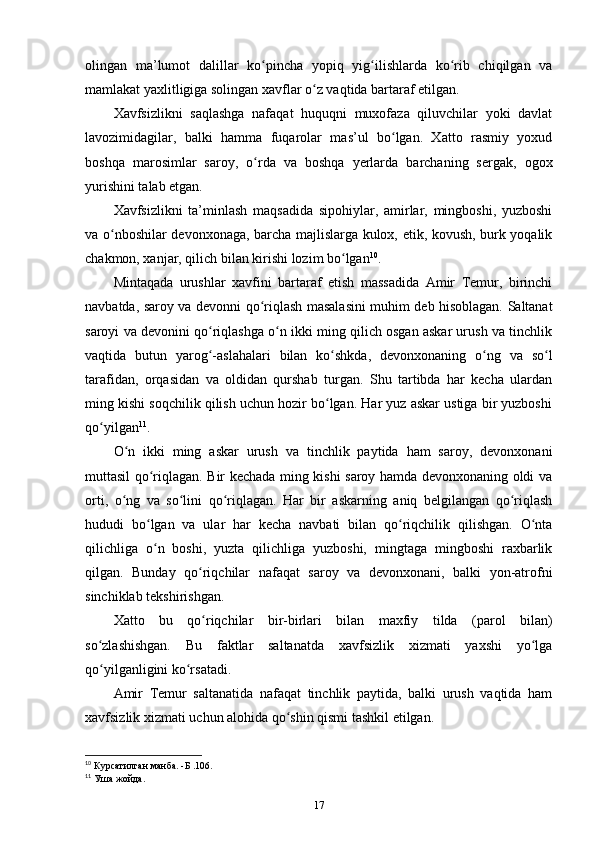 olingan   ma’lumot   dalillar   ko pincha   yopiq   yig ilishlarda   ko rib   chiqilgan   vaʻ ʻ ʻ
mamlakat yaxlitligiga solingan xavflar o z vaqtida bartaraf etilgan. 	
ʻ
Xavfsizlikni   saqlashga   nafaqat   huquqni   muxofaza   qiluvchilar   yoki   davlat
lavozimidagilar,   balki   hamma   fuqarolar   mas’ul   bo lgan.   Xatto   rasmiy   yoxud	
ʻ
boshqa   marosimlar   saroy,   o rda   va   boshqa   yеrlarda   barchaning   sergak,   ogox	
ʻ
yurishini talab etgan.
Xavfsizlikni   ta’minlash   maqsadida   sipohiylar,   amirlar,   mingboshi,   yuzboshi
va o nboshilar devonxonaga, barcha majlislarga kulox, etik, kovush, burk yoqalik	
ʻ
chakmon, xanjar, qilich bilan kirishi lozim bo lgan	
ʻ 10
.
Mintaqada   urushlar   xavfini   bartaraf   etish   massadida   Amir   Temur,   birinchi
navbatda, saroy va devonni qo riqlash masalasini muhim deb hisoblagan. Saltanat	
ʻ
saroyi va devonini qo riqlashga o n ikki ming qilich osgan askar urush va tinchlik	
ʻ ʻ
vaqtida   butun   yarog -aslahalari   bilan   ko shkda,   devonxonaning   o ng   va   so l
ʻ ʻ ʻ ʻ
tarafidan,   orqasidan   va   oldidan   qurshab   turgan.   Shu   tartibda   har   kecha   ulardan
ming kishi soqchilik qilish uchun hozir bo lgan. Har yuz askar ustiga bir yuzboshi	
ʻ
qo yilgan	
ʻ 11
.
O n   ikki   ming   askar   urush   va   tinchlik   paytida   ham   saroy,   devonxonani	
ʻ
muttasil qo riqlagan. Bir kechada ming kishi saroy hamda devonxonaning oldi va	
ʻ
orti,   o ng   va   so lini   qo riqlagan.   Har   bir   askarning   aniq   belgilangan   qo riqlash	
ʻ ʻ ʻ ʻ
hududi   bo lgan   va   ular   har   kecha   navbati   bilan   qo riqchilik   qilishgan.   O nta	
ʻ ʻ ʻ
qilichliga   o n   boshi,   yuzta   qilichliga   yuzboshi,   mingtaga   mingboshi   raxbarlik
ʻ
qilgan.   Bunday   qo riqchilar   nafaqat   saroy   va   devonxonani,   balki   yon-atrofni	
ʻ
sinchiklab tekshirishgan. 
Xatto   bu   qo riqchilar   bir-birlari   bilan   maxfiy   tilda   (parol   bilan)
ʻ
so zlashishgan.   Bu   faktlar   saltanatda   xavfsizlik   xizmati   yaxshi   yo lga	
ʻ ʻ
qo yilganligini ko rsatadi. 
ʻ ʻ
Amir   Temur   saltanatida   nafaqat   tinchlik   paytida,   balki   urush   vaqtida   ham
xavfsizlik xizmati uchun alohida qo shin qismi tashkil etilgan.	
ʻ
10
 Курсатилган манба. -Б .106.
11
 Уша жойда.
17 