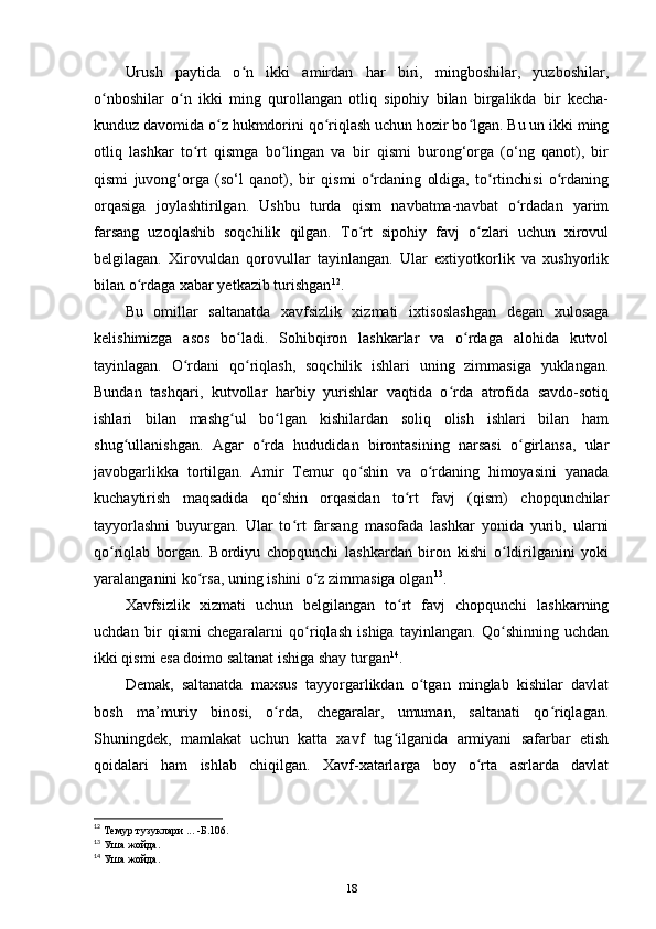 Urush   paytida   o n   ikki   amirdan   har   biri,   mingboshilar,   yuzboshilar,ʻ
o nboshilar   o n   ikki   ming   qurollangan   otliq   sipohiy   bilan   birgalikda   bir   kecha-	
ʻ ʻ
kunduz davomida o z hukmdorini qo riqlash uchun hozir bo lgan. Bu un ikki ming	
ʻ ʻ ʻ
otliq   lashkar   to rt   qismga   bo lingan   va   bir   qismi   burong‘orga   (o‘ng   qanot),   bir	
ʻ ʻ
qismi   juvong‘orga   (so‘l   qanot),   bir   qismi   o rdaning   oldiga,   to rtinchisi   o rdaning	
ʻ ʻ ʻ
orqasiga   joylashtirilgan.   Ushbu   turda   qism   navbatma-navbat   o rdadan   yarim	
ʻ
farsang   uzoqlashib   soqchilik   qilgan.   To rt   sipohiy   favj   o zlari   uchun   xirovul	
ʻ ʻ
belgilagan.   Xirovuldan   qorovullar   tayinlangan.   Ular   extiyotkorlik   va   xushyorlik
bilan o rdaga xabar yеtkazib turishgan	
ʻ 12
.
Bu   omillar   saltanatda   xavfsizlik   xizmati   ixtisoslashgan   degan   xulosaga
kelishimizga   asos   bo ladi.   Sohibqiron   lashkarlar   va   o rdaga   alohida   kutvol	
ʻ ʻ
tayinlagan.   O rdani   qo riqlash,   soqchilik   ishlari   uning   zimmasiga   yuklangan.	
ʻ ʻ
Bundan   tashqari,   kutvollar   harbiy   yurishlar   vaqtida   o rda   atrofida   savdo-sotiq	
ʻ
ishlari   bilan   mashg ul   bo lgan   kishilardan   soliq   olish   ishlari   bilan   ham	
ʻ ʻ
shug ullanishgan.   Agar   o rda   hududidan   birontasining   narsasi   o girlansa,   ular	
ʻ ʻ ʻ
javobgarlikka   tortilgan.   Amir   Temur   qo shin   va   o rdaning   himoyasini   yanada	
ʻ ʻ
kuchaytirish   maqsadida   qo shin   orqasidan   to rt   favj   (qism)   chopqunchilar	
ʻ ʻ
tayyorlashni   buyurgan.   Ular   to rt   farsang   masofada   lashkar   yonida   yurib,   ularni	
ʻ
qo riqlab   borgan.   Bordiyu   chopqunchi   lashkardan   biron   kishi   o ldirilganini   yoki	
ʻ ʻ
yaralanganini ko rsa, uning ishini o z zimmasiga olgan	
ʻ ʻ 13
.
Xavfsizlik   xizmati   uchun   belgilangan   to rt   favj   chopqunchi   lashkarning	
ʻ
uchdan   bir   qismi   chegaralarni   qo riqlash   ishiga   tayinlangan.   Qo shinning   uchdan	
ʻ ʻ
ikki qismi esa doimo saltanat ishiga shay turgan 14
.
Demak,   saltanatda   maxsus   tayyorgarlikdan   o tgan   minglab   kishilar   davlat	
ʻ
bosh   ma’muriy   binosi,   o rda,   chegaralar,   umuman,   saltanati   qo riqlagan.	
ʻ ʻ
Shuningdek,   mamlakat   uchun   katta   xavf   tug ilganida   armiyani   safarbar   etish	
ʻ
qoidalari   ham   ishlab   chiqilgan.   Xavf-xatarlarga   boy   o rta   asrlarda   davlat	
ʻ
12
 Темур тузуклари ... -Б.106.
13
 Уша жойда.
14
 Уша жойда.
18 